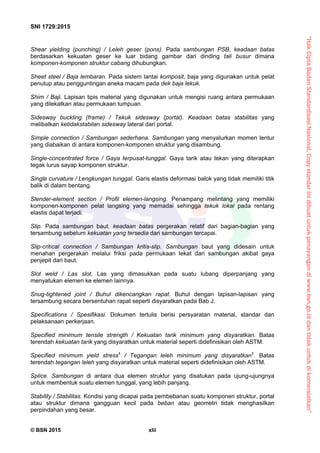 “HakCiptaBadanStandardisasiNasional,Copystandarinidibuatuntukpenayangandiwww.bsn.go.iddantidakuntukdikomersialkan”
SNI 1729:2015
© BSN 2015 xlii
Shear yielding (punching) / Leleh geser (pons). Pada sambungan PSB, keadaan batas
berdasarkan kekuatan geser ke luar bidang gambar dari dinding tali busur dimana
komponen-komponen struktur cabang dihubungkan.
Sheet steel / Baja lembaran. Pada sistem lantai komposit, baja yang digunakan untuk pelat
penutup atau pengguntingan aneka macam pada dek baja lekuk.
Shim / Baji. Lapisan tipis material yang digunakan untuk mengisi ruang antara permukaan
yang dilekatkan atau permukaan tumpuan.
Sidesway buckling (frame) / Tekuk sidesway (portal). Keadaan batas stabilitas yang
melibatkan ketidakstabilan sidesway lateral dari portal.
Simple connection / Sambungan sederhana. Sambungan yang menyalurkan momen lentur
yang diabaikan di antara komponen-komponen struktur yang disambung.
Single-concentrated force / Gaya terpusat-tunggal. Gaya tarik atau tekan yang diterapkan
tegak lurus sayap komponen struktur.
Single curvature / Lengkungan tunggal. Garis elastis deformasi balok yang tidak memiliki titik
balik di dalam bentang.
Slender-element section / Profil elemen-langsing. Penampang melintang yang memiliki
komponen-komponen pelat langsing yang memadai sehingga tekuk lokal pada rentang
elastis dapat terjadi.
Slip. Pada sambungan baut, keadaan batas pergerakan relatif dari bagian-bagian yang
tersambung sebelum kekuatan yang tersedia dari sambungan tercapai.
Slip-critical connection / Sambungan kritis-slip. Sambungan baut yang didesain untuk
menahan pergerakan melalui friksi pada permukaan lekat dari sambungan akibat gaya
penjepit dari baut.
Slot weld / Las slot. Las yang dimasukkan pada suatu lubang diperpanjang yang
menyatukan elemen ke elemen lainnya.
Snug-tightened joint / Buhul dikencangkan rapat. Buhul dengan lapisan-lapisan yang
tersambung secara bersentuhan rapat seperti disyaratkan pada Bab J.
Specifications / Spesifikasi. Dokumen tertulis berisi persyaratan material, standar dan
pelaksanaan perkerjaan.
Specified minimum tensile strength / Kekuatan tarik minimum yang disyaratkan. Batas
terendah kekuatan tarik yang disyaratkan untuk material seperti didefinisikan oleh ASTM.
Specified minimum yield stress†
/ Tegangan leleh minimum yang disyaratkan†
. Batas
terendah tegangan leleh yang disyaratkan untuk material seperti didefinisikan oleh ASTM.
Splice. Sambungan di antara dua elemen struktur yang disatukan pada ujung-ujungnya
untuk membentuk suatu elemen tunggal, yang lebih panjang.
Stability / Stabilitas. Kondisi yang dicapai pada pembebanan suatu komponen struktur, portal
atau struktur dimana gangguan kecil pada beban atau geometri tidak menghasilkan
perpindahan yang besar.
 