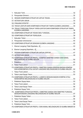 “HakCiptaBadanStandardisasiNasional,Copystandarinidibuatuntukpenayangandiwww.bsn.go.iddantidakuntukdikomersialkan”
SNI 1729:2015
© BSN 2015 iii
1. Kekuatan Tarik................................................................................................................. 32 
2. Persyaratan Dimensi ....................................................................................................... 32 
E. DESAIN KOMPONEN STRUKTUR UNTUK TEKAN...................................................... 33 
E1. KETENTUAN UMUM ...................................................................................................... 33 
E2. PANJANG EFEKTIF........................................................................................................ 35 
E3. TEKUK LENTUR DARI KOMPONEN STRUKTUR TANPA ELEMEN LANGSING ........ 35 
E4. TEKUK TORSI DAN TEKUK TORSI-LENTUR DARI KOMPONEN STRUKTUR TANPA
ELEMEN LANGSING ...................................................................................................... 36 
E5. KOMPONEN STRUKTUR TEKAN SIKU TUNGGAL...................................................... 38 
E6. KOMPONEN STRUKTUR TERSUSUN.......................................................................... 39 
1.  Kekuatan Tekan............................................................................................................... 39 
2. Persyaratan dimensional ................................................................................................. 40 
E7. KOMPONEN STRUKTUR DENGAN ELEMEN LANGSING ........................................... 42 
1. Elemen Langsing Tidak Diperkaku, sQ ........................................................................... 43 
2.  Elemen Langsing Diperkaku, aQ ..................................................................................... 45 
F. DESAIN KOMPONEN STRUKTUR UNTUK LENTUR.................................................... 47 
F1. KETENTUAN UMUM....................................................................................................... 49 
F2. KOMPONEN STRUKTUR PROFIL I KOMPAK SIMETRIS GANDA DAN KANAL
MELENGKUNG DI SUMBU MAJOR ............................................................................... 50 
1.  Pelelehan......................................................................................................................... 50 
2.  Tekuk Torsi-Lateral.......................................................................................................... 51 
F3. KOMPONEN STRUKTUR PROFIL I SIMETRIS GANDA DENGAN BADAN KOMPAK
DAN NONKOMPAK ATAU SAYAP LANGSING MELENGKUNG DI SUMBU MAJOR... 52 
1.  Tekuk Torsi-Lateral.......................................................................................................... 53 
2.  Tekuk Lokal Sayap Tekan ............................................................................................... 53 
F4. KOMPONEN STRUKTUR PROFIL I LAINNYA DENGAN BADAN KOMPAK ATAU
NONKOMPAK MELENGKUNG DI SUMBU MAJOR....................................................... 53 
1.  Pelelehan Sayap tekan.................................................................................................... 53 
2.  Tekuk Torsi-Lateral.......................................................................................................... 54 
3.  Tekuk Lokal Sayap Tekan ............................................................................................... 56 
4.  Pelelehan Sayap Tarik..................................................................................................... 57 
F5.   KOMPONEN STRUKTUR PROFIL I SIMETRIS GANDA DAN SIMETRIS TUNGGAL
DENGAN BADAN LANGSING MELENGKUNG DI SUMBU MAJOR.............................. 57 
1.  Pelelehan Sayap Tekan................................................................................................... 58 
2.  Tekuk Torsi-Lateral.......................................................................................................... 58 
3.  Tekuk Lokal Sayap Tekan ............................................................................................... 58 
4.  Pelelehan Sayap Tarik..................................................................................................... 59 
F6. KOMPONEN STRUKTUR PROFIL I DAN KANAL MELENGKUNG DI SUMBU MINOR 59 
 