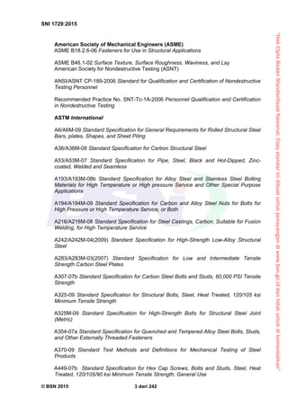 “HakCiptaBadanStandardisasiNasional,Copystandarinidibuatuntukpenayangandiwww.bsn.go.iddantidakuntukdikomersialkan”
SNI 1729:2015
© BSN 2015 3 dari 242
American Society of Mechanical Engineers (ASME)
ASME B18.2.6-06 Fasteners for Use in Structural Applications
ASME B46.1-02 Surface Texture, Surface Roughness, Waviness, and Lay
American Society for Nondestructive Testing (ASNT)
ANSI/ASNT CP-189-2006 Standard for Qualification and Certification of Nondestructive
Testing Personnel
Recommended Practice No. SNT-Tc-1A-2006 Personnel Qualification and Certification
in Nondestructive Testing
ASTM International
A6/A6M-09 Standard Specification for General Requirements for Rolled Structural Steel
Bars, plates, Shapes, and Sheet Piling
A36/A36M-08 Standard Specification for Carbon Structural Steel
A53/A53M-07 Standard Specification for Pipe, Steel, Black and Hot-Dipped, Zinc-
coated, Welded and Seamless
A193/A193M-08b Standard Specification for Alloy Steel and Stainless Steel Bolting
Materials for High Temperature or High pressure Service and Other Special Purpose
Applications
A194/A194M-09 Standard Specification for Carbon and Alloy Steel Nuts for Bolts for
High Pressure or High Temperature Service, or Both
A216/A216M-08 Standard Specification for Steel Castings, Carbon, Suitable for Fusion
Welding, for High Temperature Service
A242/A242M-04(2009) Standard Specification for High-Strength Low-Alloy Structural
Steel
A283/A283M-03(2007) Standard Specification for Low and Intermediate Tensile
Strength Carbon Steel Plates
A307-07b Standard Specification for Carbon Steel Bolts and Studs, 60,000 PSI Tensile
Strength
A325-09 Standard Specification for Structural Bolts, Steel, Heat Treated, 120/105 ksi
Minimum Tensile Strength
A325M-09 Standard Specification for High-Strength Bolts for Structural Steel Joint
(Metric)
A354-07a Standard Specification for Quenched and Tempered Alloy Steel Bolts, Studs,
and Other Externally Threaded Fasteners
A370-09 Standard Test Methods and Definitions for Mechanical Testing of Steel
Products
A449-07b Standard Specification for Hex Cap Screws, Bolts and Studs, Steel, Heat
Treated, 120/105/90 ksi Minimum Tensile Strength, General Use
 