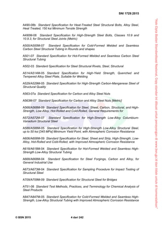 “HakCiptaBadanStandardisasiNasional,Copystandarinidibuatuntukpenayangandiwww.bsn.go.iddantidakuntukdikomersialkan”
SNI 1729:2015
© BSN 2015 4 dari 242
A490-08b Standard Specification for Heat-Treated Steel Structural Bolts, Alloy Steel,
Heat Treated, 150 ksi Minimum Tensile Strength
A490M-08 Standard Specification for High-Strength Steel Bolts, Classes 10.9 and
10.9.3, for Structural Steel Joints (Metric)
A500/A500M-07 Standard Specification for Cold-Formed Welded and Seamless
Carbon Steel Structural Tubing in Rounds and shapes
A501-07 Standard Specification for Hot-Formed Welded and Seamless Carbon Steel
Structural Tubing
A502-03 Standard Specification for Steel Structural Rivets, Steel, Structural
A514/A514M-05 Standard Specification for High-Yield Strength, Quenched and
Tempered Alloy Steel Plate, Suitable for Welding
A529/A529M-05 Standard Specification for High-Strength Carbon-Manganese Steel of
Structural Quality
A563-07a Standard Specification for Carbon and Alloy Steel Nuts
A563M-07 Standard Specification for Carbon and Alloy Steel Nuts [Metric]
A568/A568M-09 Standard Specification for Steel, Sheet, Carbon, Structural, and High-
Strength, Low-Alloy, Hot-Rolled and Cold-Rolled, General Requirements for
A572/A572M-07 Standard Specification for High-Strength Low-Alloy Columbium-
Vanadium Structural Steel
A588/A588M-05 Standard Specification for High-Strength Low-Alloy Structural Steel,
up to 50 ksi [345 MPa] Minimum Yield Point, with Atmospheric Corrosion Resistance
A606/A606M-09 Standard Specification for Steel, Sheet and Strip, High-Strength, Low-
Alloy, Hot-Rolled and Cold-Rolled, with Improved Atmospheric Corrosion Resistance
A618/A618M-04 Standard Specification for Hot-Formed Welded and Seamless High-
Strength Low-Alloy Structural Tubing
A668/A668M-04 Standard Specification for Steel Forgings, Carbon and Alloy, for
General Industrial Use
A673/A673M-04 Standard Specification for Sampling Procedure for Impact Testing of
Structural Steel
A709/A709M-09 Standard Specification for Structural Steel for Bridges
A751-08 Standard Test Methods, Practices, and Terminology for Chemical Analysis of
Steel Products
A847/A847M-05 Standard Specification for Cold-Formed Welded and Seamless High-
Strength, Low-Alloy Structural Tubing with Improved Atmospheric Corrosion Resistance
 