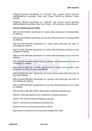 “HakCiptaBadanStandardisasiNasional,Copystandarinidibuatuntukpenayangandiwww.bsn.go.iddantidakuntukdikomersialkan”
SNI 1729:2015
© BSN 2015 6 dari 242
F1852-08 Standard Specification for “Twist-Off” Type Tension Control Structural
Bolt/Nut/Washers Assemblies, Steel, Heat Treated, 120/105 ksi Minimum Tensile
Strength
F2280-08 Standard Specification for “Twist-Off” Type Tension Control Structural
Bolt/Nut/Washers Assemblies, Steel, Heat Treated, 150 ksi Minimum Tensile Strength
American Welding Society (AWS)
AWS A5.1/A5.1M-2004 Specification for Carbon Steel Electrodes for Shielded Metal
Arc Welding
AWS A5.5/A5.5M-2004 Specification for Low-Alloy Steel Electrodes for Shielded Metal
Arc Welding
AWS A5.17/A5.17M-1997 Specification for Carbon Steel Electrodes and Fluxs for
Submerged Arc Welding
AWS A5.18/A5.18M-2005 Specification for Carbon Steel Electrodes and Rods for Gas
Shielded Arc Welding
AWS A5.20/A5.20M-2005 Specification for Carbon Steel Electrodes for Flux Cored Arc
Welding
AWS A5.23/A5.23M-2007 Specification for Low-Alloy Steel Electrodes and Fluxes for
Submerged Arc Welding
AWS A5.25/A5.25M-1997 (R2009) Specification for Carbon and Low-Alloy Steel
Electrodes and Fluxes for Electroslag Welding
AWS A5.26/A5.26M-1997 Specification for Carbon and Low-Alloy Steel Electrodes for
Electrogas Welding
AWS A5.28/A5.28M-2005 Specification for Low-Alloy Steel Electrodes and Rods for
Gas Shielded Arc Welding
AWS A5.29/A5.29M-2005 Specification for Low-Alloy Steel Electrodes for Flux Cored
Arc Welding
AWS A5.32/A5.32M-1997 (R2007) Specification for Welding Shielding Gases
AWS B5.1-2003 Specification for the Qualification of Welding Inspectors
AWS D1.1/D1.1M-2010 Structural Welding Code-Steel
AWS D1.3-2008 Structural Welding Code-Sheet Steel
Research Council on Structural Connections (RCSC)
Specification for Structural Joints Using High-Strength Bolts, 2009
 