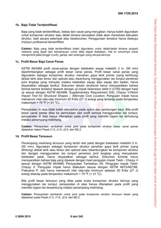 “HakCiptaBadanStandardisasiNasional,Copystandarinidibuatuntukpenayangandiwww.bsn.go.iddantidakuntukdikomersialkan”
SNI 1729:2015
© BSN 2015 8 dari 242
1b. Baja Tidak Teridentifikasi
Baja yang tidak teridentifikasi, bebas dari cacat yang merugikan, hanya boleh digunakan
untuk komponen struktur atau detail dimana kerusakan tidak akan mereduksi kekuatan
struktur, baik secara setempat atau keseluruhan. Penggunaan tersebut harus disetujui
Insinyur profesional bersertifikat.
Catatan: Baja yang tidak teridentifikasi boleh digunakan untuk detail-detail dimana properti
mekanis yang tepat dan kemampuan untuk dilas dapat diabaikan. Hal ini umumnya untuk
mengontrol pelat pinggir (curb), ganjal, dan potongan yang serupa lainnya.
1c. Profil Besar Baja Canai Panas
ASTM A6/A6M profil canai-panas dengan ketebalan sayap melebihi 2 in. (50 mm)
dipertimbangkan sebagai profil besar canai panas. Profil besar canai panas yang
digunakan sebagai komponen struktur menahan gaya tarik primer (yang terhitung)
akibat tarik atau lentur dan spliced atau disambung menggunakan las tumpul penetrasi
joint lengkap yang menyatu melalui ketebalan sayap atau sayap dan badan, harus
disyaratkan sebagai berikut. Dokumen desain struktural harus mensyaratkan bahwa
bentuk-bentuk tersebut dipasok dengan uji impak kekerasan takik-V (CVN) dengan hasil
uji sesuai dengan ASTM A6/A6M, Supplementary Requirement S30, Charpy V-Notch
Impact Test for Structural Shapes – Alternate Core Location. Pengujian impak harus
memenuhi nilai rata-rata minimum 20 ft-lbs (27 J) energi yang terserap pada temperatur
maksimum + 70 o
F (+ 21 o
C).
Persyaratan di atas tidak boleh diterapkan pada splice dan sambungan baut. Bila profil
besar canai panas dilas ke permukaan dari profil lainnya menggunakan las tumpul,
persyaratan di atas hanya diterapkan pada profil yang memiliki logam las terhubung
melalui penampang melintang.
Catatan: Persyaratan tambahan untuk joint pada komponen struktur besar canai panas
dijelaskan dalam Pasal J1.5, J1.6, J2.6, dan M2.2.
1d. Profil Besar Tersusun
Penampang melintang tersusun yang terdiri dari pelat dengan ketebalan melebihi 2 in.
(50 mm), digunakan sebagai komponen struktur penahan gaya tarik primer (yang
dihitung) akibat tarik atau lentur dan spliced atau disambungkan ke komponen struktur
lain dengan menggunakan las tumpul penetrasi joint lengkap yang menyatukan
ketebalan pelat, harus disyaratkan sebagai berikut. Dokumen kontrak harus
mensyaratkan bahwa baja yang dipasok dengan hasil pengujian impak Takik - Charpy V
sesuai dengan ASTM A6/A6M, Persyaratan Tambahan S5, Pengujian Impak Takik-
Charpy V. Pengujian impak harus dilakukan sesuai dengan ASTM A673/A673M,
Frekuensi P, dan harus memenuhi nilai rata-rata minimum sebesar 20 ft-lbs (27 J)
energi diserap pada temperatur maksimum + 70 o
F (+ 21 o
C).
Bila profil besar tersusun yang dilas pada muka komponen struktur lainnya yang
menggunakan las tumpul, persyaratan di atas hanya diterapkan pada profil yang
memiliki logam las tersambung melalui penampang melintang.
Catatan: Persyaratan tambahan untuk joint pada komponen struktur tersusun besar yang
dijelaskan pada Pasal J1.5, J1.6, J2.6, dan M2.2.
 