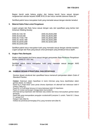 “HakCiptaBadanStandardisasiNasional,Copystandarinidibuatuntukpenayangandiwww.bsn.go.iddantidakuntukdikomersialkan”
SNI 1729:2015
© BSN 2015 10 dari 242
Bagian berulir pada batang angkur dan batang berulir harus sesuai dengan
rangkaian/seri standar terpadu ASME B18.2.6 dan harus memiliki toleransi Kelas 2A.
Sertifikat pabrik harus merupakan bukti yang memadai sesuai dengan standar tersebut.
5. Material Habis Pakai untuk Pengelasan
Logam pengisi dan fluks harus sesuai dengan satu dari spesifikasi yang berikut dari
American Welding Society:
AWS A5.1/A5.1M AWS A5.25/A5.25M
AWS A5.5/A5.5M AWS A5.26/A5.26M
AWS A5.17/A5.17M AWS A5.28/A5.28M
AWS A5.18/A5.18M AWS A5.29/A5.29M
AWS A5.20/A5.20M AWS A5.32/A5.32M
AWS A5.23/A5.23M
Sertifikat pabrik harus merupakan bukti yang memadai sesuai dengan standar tersebut.
Logam pengisi dan fluks yang sesuai untuk penerapan yang dimaksud harus dipilih.
6. Angkur Paku Berkepala
Angkur steel headed stud harus sesuai dengan persyaratan Baja-Peraturan Pengelasan
Struktur (AWS D1.1/D1.1M).
Sertifikat pabrik harus merupakan bukti yang memadai sesuai dengan AWS
D1.1/D1.1M.
A4. GAMBAR DESAIN STRUKTURAL DAN SPESIFIKASI
Gambar desain struktural dan spesifikasi harus memenuhi persyaratan dalam Code of
Standard Practice.
Catatan: Ketentuan dalam Spesifikasi ini berisi informasi yang harus diperlihatkan dalam
gambar desain. Ini meliputi:
Pasal A3.1c Profil besar canai panas dimana diperlukan inti alternatif dari kekerasan takik-V
Charpy (Takik-VC).
Pasal A3.1d Profil besar tersusun di mana kekerasan takik-VC diperlukan.
Pasal J3.1Lokasi sambungan menggunakan baut pratarik.
Informasi lainnya diperlukan oleh fabrikator atau erektor dan harus menunjukkan gambar desain
termasuk:
Detail fatik yang mensyaratkan pengujian nondestruktif (Lampiran 3; contoh, Tabel A3.1, Kasus
5.1 sampai 5.4)
Kategori risiko (Bab N)
Indikasi las penetrasi-joint-lengkap (PJL) yang menahan tarik (Bab N)
 