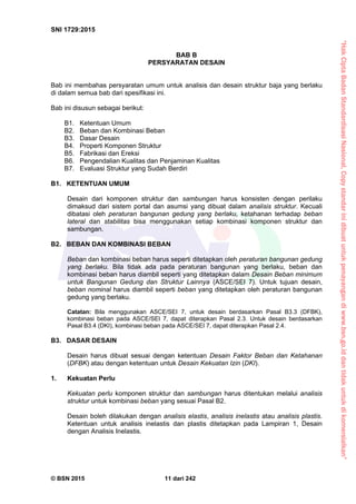 “HakCiptaBadanStandardisasiNasional,Copystandarinidibuatuntukpenayangandiwww.bsn.go.iddantidakuntukdikomersialkan”
SNI 1729:2015
© BSN 2015 11 dari 242
BAB B
PERSYARATAN DESAIN
Bab ini membahas persyaratan umum untuk analisis dan desain struktur baja yang berlaku
di dalam semua bab dari spesifikasi ini.
Bab ini disusun sebagai berikut:
B1. Ketentuan Umum
B2. Beban dan Kombinasi Beban
B3. Dasar Desain
B4. Properti Komponen Struktur
B5. Fabrikasi dan Ereksi
B6. Pengendalian Kualitas dan Penjaminan Kualitas
B7. Evaluasi Struktur yang Sudah Berdiri
B1. KETENTUAN UMUM
Desain dari komponen struktur dan sambungan harus konsisten dengan perilaku
dimaksud dari sistem portal dan asumsi yang dibuat dalam analisis struktur. Kecuali
dibatasi oleh peraturan bangunan gedung yang berlaku, ketahanan terhadap beban
lateral dan stabilitas bisa menggunakan setiap kombinasi komponen struktur dan
sambungan.
B2. BEBAN DAN KOMBINASI BEBAN
Beban dan kombinasi beban harus seperti ditetapkan oleh peraturan bangunan gedung
yang berlaku. Bila tidak ada pada peraturan bangunan yang berlaku, beban dan
kombinasi beban harus diambil seperti yang ditetapkan dalam Desain Beban minimum
untuk Bangunan Gedung dan Struktur Lainnya (ASCE/SEI 7). Untuk tujuan desain,
beban nominal harus diambil seperti beban yang ditetapkan oleh peraturan bangunan
gedung yang berlaku.
Catatan: Bila menggunakan ASCE/SEI 7, untuk desain berdasarkan Pasal B3.3 (DFBK),
kombinasi beban pada ASCE/SEI 7, dapat diterapkan Pasal 2.3. Untuk desain berdasarkan
Pasal B3.4 (DKI), kombinasi beban pada ASCE/SEI 7, dapat diterapkan Pasal 2.4.
B3. DASAR DESAIN
Desain harus dibuat sesuai dengan ketentuan Desain Faktor Beban dan Ketahanan
(DFBK) atau dengan ketentuan untuk Desain Kekuatan Izin (DKI).
1. Kekuatan Perlu
Kekuatan perlu komponen struktur dan sambungan harus ditentukan melalui analisis
struktur untuk kombinasi beban yang sesuai Pasal B2.
Desain boleh dilakukan dengan analisis elastis, analisis inelastis atau analisis plastis.
Ketentuan untuk analisis inelastis dan plastis ditetapkan pada Lampiran 1, Desain
dengan Analisis Inelastis.
 