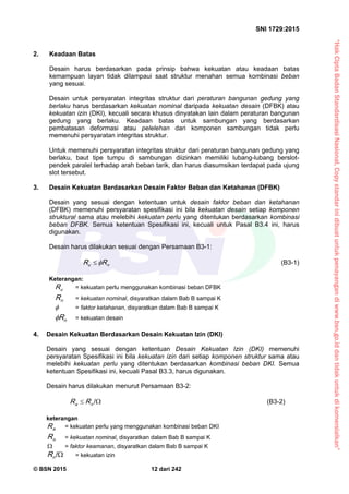 “HakCiptaBadanStandardisasiNasional,Copystandarinidibuatuntukpenayangandiwww.bsn.go.iddantidakuntukdikomersialkan”
SNI 1729:2015
© BSN 2015 12 dari 242
2. Keadaan Batas
Desain harus berdasarkan pada prinsip bahwa kekuatan atau keadaan batas
kemampuan layan tidak dilampaui saat struktur menahan semua kombinasi beban
yang sesuai.
Desain untuk persyaratan integritas struktur dari peraturan bangunan gedung yang
berlaku harus berdasarkan kekuatan nominal daripada kekuatan desain (DFBK) atau
kekuatan izin (DKI), kecuali secara khusus dinyatakan lain dalam peraturan bangunan
gedung yang berlaku. Keadaan batas untuk sambungan yang berdasarkan
pembatasan deformasi atau pelelehan dari komponen sambungan tidak perlu
memenuhi persyaratan integritas struktur.
Untuk memenuhi persyaratan integritas struktur dari peraturan bangunan gedung yang
berlaku, baut tipe tumpu di sambungan diizinkan memiliki lubang-lubang berslot-
pendek paralel terhadap arah beban tarik, dan harus diasumsikan terdapat pada ujung
slot tersebut.
3. Desain Kekuatan Berdasarkan Desain Faktor Beban dan Ketahanan (DFBK)
Desain yang sesuai dengan ketentuan untuk desain faktor beban dan ketahanan
(DFBK) memenuhi persyaratan spesifikasi ini bila kekuatan desain setiap komponen
struktural sama atau melebihi kekuatan perlu yang ditentukan berdasarkan kombinasi
beban DFBK. Semua ketentuan Spesifikasi ini, kecuali untuk Pasal B3.4 ini, harus
digunakan.
Desain harus dilakukan sesuai dengan Persamaan B3-1:
nu RR  (B3-1)
Keterangan:
uR = kekuatan perlu menggunakan kombinasi beban DFBK
nR = kekuatan nominal, disyaratkan dalam Bab B sampai K
 = faktor ketahanan, disyaratkan dalam Bab B sampai K
nR = kekuatan desain
4. Desain Kekuatan Berdasarkan Desain Kekuatan Izin (DKI)
Desain yang sesuai dengan ketentuan Desain Kekuatan Izin (DKI) memenuhi
persyaratan Spesifikasi ini bila kekuatan izin dari setiap komponen struktur sama atau
melebihi kekuatan perlu yang ditentukan berdasarkan kombinasi beban DKI. Semua
ketentuan Spesifikasi ini, kecuali Pasal B3.3, harus digunakan.
Desain harus dilakukan menurut Persamaan B3-2:

/
na RR (B3-2)
keterangan
aR = kekuatan perlu yang menggunakan kombinasi beban DKI
nR = kekuatan nominal, disyaratkan dalam Bab B sampai K
 = faktor keamanan, disyaratkan dalam Bab B sampai K

/
nR = kekuatan izin
 