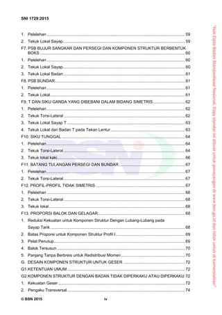 “HakCiptaBadanStandardisasiNasional,Copystandarinidibuatuntukpenayangandiwww.bsn.go.iddantidakuntukdikomersialkan”
SNI 1729:2015
© BSN 2015 iv
1.  Pelelehan ......................................................................................................................... 59 
2.  Tekuk Lokal Sayap........................................................................................................... 59 
F7. PSB BUJUR SANGKAR DAN PERSEGI DAN KOMPONEN STRUKTUR BERBENTUK
BOKS ............................................................................................................................... 60 
1.  Pelelehan ......................................................................................................................... 60 
2.  Tekuk Lokal Sayap........................................................................................................... 60 
3.  Tekuk Lokal Badan .......................................................................................................... 61 
F8. PSB BUNDAR.................................................................................................................. 61 
1.  Pelelehan ......................................................................................................................... 61 
2.  Tekuk Lokal...................................................................................................................... 61 
F9. T DAN SIKU GANDA YANG DIBEBANI DALAM BIDANG SIMETRIS............................ 62 
1.  Pelelehan ......................................................................................................................... 62 
2.  Tekuk Torsi-Lateral ..........................................................................................................62 
3.  Tekuk Lokal Sayap T ....................................................................................................... 63 
4.  Tekuk Lokal dari Badan T pada Tekan Lentur................................................................. 63 
F10. SIKU TUNGGAL............................................................................................................ 64 
1.  Pelelehan ......................................................................................................................... 64 
2.  Tekuk Torsi-Lateral ..........................................................................................................64 
3.  Tekuk lokal kaki................................................................................................................ 66 
F11. BATANG TULANGAN PERSEGI DAN BUNDAR.......................................................... 67 
1.  Pelelehan ......................................................................................................................... 67 
2.  Tekuk Torsi-Lateral ..........................................................................................................67 
F12. PROFIL-PROFIL TIDAK SIMETRIS .............................................................................. 67 
1.  Pelelehan ......................................................................................................................... 68 
2.  Tekuk Torsi-Lateral ..........................................................................................................68 
3.  Tekuk lokal....................................................................................................................... 68 
F13. PROPORSI BALOK DAN GELAGAR............................................................................ 68 
1.  Reduksi Kekuatan untuk Komponen Struktur Dengan Lubang-Lubang pada
Sayap Tarik...................................................................................................................... 68 
2.  Batas Proporsi untuk Komponen Struktur Profil I............................................................. 69 
3.  Pelat Penutup................................................................................................................... 69 
4.  Balok Tersusun ................................................................................................................70 
5.  Panjang Tanpa Berbreis untuk Redistribusi Momen........................................................ 70 
G. DESAIN KOMPONEN STRUKTUR UNTUK GESER ...................................................... 72 
G1.KETENTUAN UMUM ....................................................................................................... 72 
G2. KOMPONEN STRUKTUR DENGAN BADAN TIDAK DIPERKAKU ATAU DIPERKAKU 72 
1. Kekuatan Geser............................................................................................................... 72 
2. Pengaku Transversal....................................................................................................... 74 
 