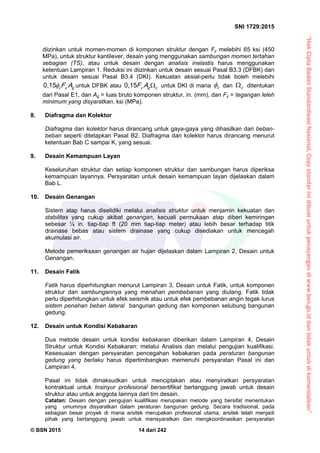 “HakCiptaBadanStandardisasiNasional,Copystandarinidibuatuntukpenayangandiwww.bsn.go.iddantidakuntukdikomersialkan”
SNI 1729:2015
© BSN 2015 14 dari 242
diizinkan untuk momen-momen di komponen struktur dengan Fy melebihi 65 ksi (450
MPa), untuk struktur kantilever, desain yang menggunakan sambungan momen tertahan
sebagian (TS), atau untuk desain dengan analisis inelastis harus menggunakan
ketentuan Lampiran 1. Reduksi ini diizinkan untuk desain sesuai Pasal B3.3 (DFBK) dan
untuk desain sesuai Pasal B3.4 (DKI). Kekuatan aksial-perlu tidak boleh melebihi
gyc AF
0 , 1 5
untuk DFBK atau cgy AF 
0 , 1 5
untuk DKI di mana c
 dan c
 ditentukan
dari Pasal E1, dan Ag = luas bruto komponen struktur, in. (mm), dan Fy = tegangan leleh
minimum yang disyaratkan, ksi (MPa).
8. Diafragma dan Kolektor
Diafragma dan kolektor harus dirancang untuk gaya-gaya yang dihasilkan dari beban-
beban seperti ditetapkan Pasal B2. Diafragma dan kolektor harus dirancang menurut
ketentuan Bab C sampai K, yang sesuai.
9. Desain Kemampuan Layan
Keseluruhan struktur dan setiap komponen struktur dan sambungan harus diperiksa
kemampuan layannya. Persyaratan untuk desain kemampuan layan dijelaskan dalam
Bab L.
10. Desain Genangan
Sistem atap harus diselidiki melalui analisis struktur untuk menjamin kekuatan dan
stabilitas yang cukup akibat genangan, kecuali permukaan atap diberi kemiringan
sebesar ¼ in. tiap-tiap ft (20 mm tiap-tiap meter) atau lebih besar terhadap titik
drainase bebas atau sistem drainase yang cukup disediakan untuk mencegah
akumulasi air.
Metode pemeriksaan genangan air hujan dijelaskan dalam Lampiran 2, Desain untuk
Genangan.
11. Desain Fatik
Fatik harus diperhitungkan menurut Lampiran 3, Desain untuk Fatik, untuk komponen
struktur dan sambungannya yang menahan pembebanan yang diulang. Fatik tidak
perlu diperhitungkan untuk efek seismik atau untuk efek pembebanan angin tegak lurus
sistem penahan beban lateral bangunan gedung dan komponen selubung bangunan
gedung.
12. Desain untuk Kondisi Kebakaran
Dua metode desain untuk kondisi kebakaran diberikan dalam Lampiran 4, Desain
Struktur untuk Kondisi Kebakaran: melalui Analisis dan melalui pengujian kualifikasi.
Kesesuaian dengan persyaratan pencegahan kebakaran pada peraturan bangunan
gedung yang berlaku harus dipertimbangkan memenuhi persyaratan Pasal ini dan
Lampiran 4.
Pasal ini tidak dimaksudkan untuk menciptakan atau menyiratkan persyaratan
kontraktual untuk Insinyur profesional bersertifikat bertanggung jawab untuk desain
struktur atau untuk anggota lainnya dari tim desain.
Catatan: Desain dengan pengujian kualifikasi merupakan metode yang bersifat menentukan
yang umumnya disyaratkan dalam peraturan bangunan gedung. Secara tradisional, pada
sebagian besar proyek di mana arsitek merupakan profesional utama, arsitek telah menjadi
pihak yang bertanggung jawab untuk mensyaratkan dan mengkoordinasikan persyaratan
 