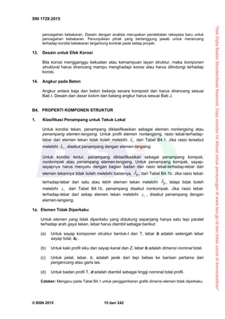 “HakCiptaBadanStandardisasiNasional,Copystandarinidibuatuntukpenayangandiwww.bsn.go.iddantidakuntukdikomersialkan”
SNI 1729:2015
© BSN 2015 15 dari 242
pencegahan kebakaran. Desain dengan analisis merupakan pendekatan rekayasa baru untuk
pencegahan kebakaran. Penunjukkan pihak yang bertanggung jawab untuk merancang
terhadap kondisi kebakaran tergantung kontrak pada setiap proyek.
13. Desain untuk Efek Korosi
Bila korosi mengganggu kekuatan atau kemampuan layan struktur, maka komponen
struktural harus dirancang mampu menghadapi korosi atau harus dilindungi terhadap
korosi.
14. Angkur pada Beton
Angkur antara baja dan beton bekerja secara komposit dan harus dirancang sesuai
Bab I. Desain dari dasar kolom dan batang angkur harus sesuai Bab J.
B4. PROPERTI KOMPONEN STRUKTUR
1. Klasifikasi Penampang untuk Tekuk Lokal
Untuk kondisi tekan, penampang diklasifikasikan sebagai elemen nonlangsing atau
penampang elemen-langsing. Untuk profil elemen nonlangsing, rasio tebal-terhadap-
lebar dari elemen tekan tidak boleh melebihi r
 dari Tabel B4.1. Jika rasio tersebut
melebihi r
 , disebut penampang dengan elemen-langsing.
Untuk kondisi lentur, penampang diklasifikasikan sebagai penampang kompak,
nonkompak atau penampang elemen-langsing. Untuk penampang kompak, sayap-
sayapnya harus menyatu dengan bagian badan dan rasio tebal-terhadap-lebar dari
elemen tekannya tidak boleh melebihi batasnya, p
 , dari Tabel B4.1b. Jika rasio tebal-
terhadap-lebar dari satu atau lebih elemen tekan melebihi p
 , tetapi tidak boleh
melebihi r
 dari Tabel B4.1b, penampang disebut nonkompak. Jika rasio tebal-
terhadap-lebar dari setiap elemen tekan melebihi r
 , disebut penampang dengan
elemen-langsing.
1a. Elemen Tidak Diperkaku
Untuk elemen yang tidak diperkaku yang didukung sepanjang hanya satu tepi paralel
terhadap arah gaya tekan, lebar harus diambil sebagai berikut:
(a) Untuk sayap komponen struktur bentuk-I dan T, lebar b adalah setengah lebar
sayap total, bf .
(b) Untuk kaki profil siku dan sayap kanal dan Z, lebar b adalah dimensi nominal total.
(c) Untuk pelat, lebar, b, adalah jarak dari tepi bebas ke barisan pertama dari
pengencang atau garis las.
(d) Untuk badan profil T, d adalah diambil sebagai tinggi nominal total profil.
Catatan: Mengacu pada Tabel B4.1 untuk penggambaran grafik dimensi elemen tidak diperkaku.
 