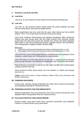 “HakCiptaBadanStandardisasiNasional,Copystandarinidibuatuntukpenayangandiwww.bsn.go.iddantidakuntukdikomersialkan”
SNI 1729:2015
© BSN 2015 21 dari 242
3. Penentuan Luas Bruto dan Neto
3a. Luas Bruto
Luas bruto, Ag, dari komponen struktur adalah luas penampang melintang total.
3b. Luas neto
Luas neto, An, dari komponen struktur adalah jumlah dari produk ketebalan dan lebar
neto dari setiap elemen yang dihitung sebagai berikut:
Dalam penghitungan luas neto untuk tarik dan geser, lebar lubang baut harus diambil
sebesar 1/16 in. (2 mm) lebih besar dari dimensi nominal dari lubang.
Untuk suatu rangkaian lubang-lubang yang diperluas bersilangan dalam sembarang
diagonal atau garis zig-zag, lebar neto dari bagian tersebut harus diperoleh dengan
pengurangan dari lebar bruto jumlah dari diameter atau dimensi slot seperti dijelaskan
dalam pasal ini, dari semua lubang-lubang dalam rangkaian tersebut, dan dijumlahkan,
untuk setiap g dalam rangkaian tersebut, sebesar s2
/4g,
Keterangan
s = spasi (pitch) pusat-ke-pusat longitudinal dari setiap dua lubang berurutan, in. (mm)
g = spasi (gage) pusat-ke-pusat transversal antara garis sarana penyambung, in. (mm)
Untuk profil siku, ukuran lubang pada kaki-kaki yang berdekatan dan berlawanan harus
merupakan jumlah ukuran dari belakang siku dikurangi ketebalan.
Untuk PSB terslot yang dilas pada pelat buhul, luas neto, An, adalah luas bruto dikurangi
hasil ketebalan dan lebar total material yang dihilangkan untuk membentuk slot tersebut.
Pada penentuan las plug atau las slot di luas neto, logam las tidak boleh diperhitungkan
sebagai penambah luas neto.
Untuk komponen struktur tanpa lubang, luas neto tersebut, An, adalah sama dengan
luas bruto, Ag.
Catatan: Pasal J4.1(b) batas An sampai maksimum sebesar 0,85Ag untuk sambungan pelat
dengan lubang-lubang.
B5. PABRIKASI DAN EREKSI
Gambar kerja, pabrikasi, bengkel pengecatan dan ereksi harus memenuhi persyaratan
yang ditetapkan pada Bab M, Pabrikasi dan Ereksi.
B6. PENGENDALIAN MUTU DAN PENJAMINAN MUTU
Aktivitas pengendalian mutu dan penjaminan mutu harus memenuhi persyaratan yang
ditetapkan Bab N, Pengendalian Mutu dan Penjaminan Mutu.
B7. EVALUASI STRUKTUR YANG SUDAH BERDIRI
Evaluasi struktur yang sudah berdiri harus memenuhi persyaratan yang ditetapkan
Lampiran 5, Evaluasi Struktur yang sudah berdiri.
 