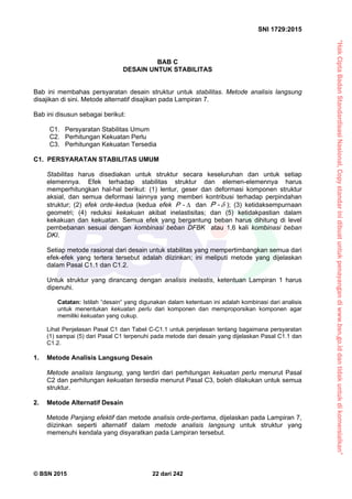 “HakCiptaBadanStandardisasiNasional,Copystandarinidibuatuntukpenayangandiwww.bsn.go.iddantidakuntukdikomersialkan”
SNI 1729:2015
© BSN 2015 22 dari 242
BAB C
DESAIN UNTUK STABILITAS
Bab ini membahas persyaratan desain struktur untuk stabilitas. Metode analisis langsung
disajikan di sini. Metode alternatif disajikan pada Lampiran 7.
Bab ini disusun sebagai berikut:
C1. Persyaratan Stabilitas Umum
C2. Perhitungan Kekuatan Perlu
C3. Perhitungan Kekuatan Tersedia
C1. PERSYARATAN STABILITAS UMUM
Stabilitas harus disediakan untuk struktur secara keseluruhan dan untuk setiap
elemennya. Efek terhadap stabilitas struktur dan elemen-elemennya harus
memperhitungkan hal-hal berikut: (1) lentur, geser dan deformasi komponen struktur
aksial, dan semua deformasi lainnya yang memberi kontribusi terhadap perpindahan
struktur; (2) efek orde-kedua (kedua efek -P dan -P ); (3) ketidaksempurnaan
geometri; (4) reduksi kekakuan akibat inelastisitas; dan (5) ketidakpastian dalam
kekakuan dan kekuatan. Semua efek yang bergantung beban harus dihitung di level
pembebanan sesuai dengan kombinasi beban DFBK atau 1,6 kali kombinasi beban
DKI.
Setiap metode rasional dari desain untuk stabilitas yang mempertimbangkan semua dari
efek-efek yang tertera tersebut adalah diizinkan; ini meliputi metode yang dijelaskan
dalam Pasal C1.1 dan C1.2.
Untuk struktur yang dirancang dengan analisis inelastis, ketentuan Lampiran 1 harus
dipenuhi.
Catatan: Istilah “desain“ yang digunakan dalam ketentuan ini adalah kombinasi dari analisis
untuk menentukan kekuatan perlu dari komponen dan memproporsikan komponen agar
memiliki kekuatan yang cukup.
Lihat Penjelasan Pasal C1 dan Tabel C-C1.1 untuk penjelasan tentang bagaimana persyaratan
(1) sampai (5) dari Pasal C1 terpenuhi pada metode dari desain yang dijelaskan Pasal C1.1 dan
C1.2.
1. Metode Analisis Langsung Desain
Metode analisis langsung, yang terdiri dari perhitungan kekuatan perlu menurut Pasal
C2 dan perhitungan kekuatan tersedia menurut Pasal C3, boleh dilakukan untuk semua
struktur.
2. Metode Alternatif Desain
Metode Panjang efektif dan metode analisis orde-pertama, dijelaskan pada Lampiran 7,
diizinkan seperti alternatif dalam metode analisis langsung untuk struktur yang
memenuhi kendala yang disyaratkan pada Lampiran tersebut.
 
