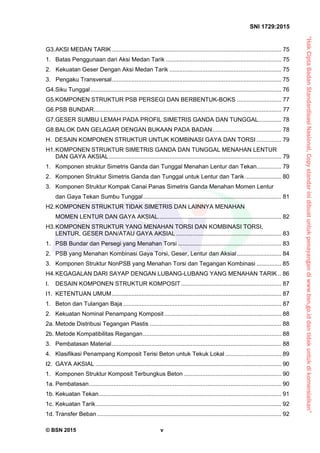 “HakCiptaBadanStandardisasiNasional,Copystandarinidibuatuntukpenayangandiwww.bsn.go.iddantidakuntukdikomersialkan”
SNI 1729:2015
© BSN 2015 v
G3.AKSI MEDAN TARIK ....................................................................................................... 75 
1.  Batas Penggunaan dari Aksi Medan Tarik ...................................................................... 75 
2. Kekuatan Geser Dengan Aksi Medan Tarik .................................................................... 75 
3. Pengaku Transversal....................................................................................................... 75 
G4.Siku Tunggal.................................................................................................................... 76 
G5.KOMPONEN STRUKTUR PSB PERSEGI DAN BERBENTUK-BOKS ........................... 77 
G6.PSB BUNDAR.................................................................................................................. 77 
G7.GESER SUMBU LEMAH PADA PROFIL SIMETRIS GANDA DAN TUNGGAL.............. 78 
G8.BALOK DAN GELAGAR DENGAN BUKAAN PADA BADAN.......................................... 78 
H. DESAIN KOMPONEN STRUKTUR UNTUK KOMBINASI GAYA DAN TORSI ............... 79 
H1. KOMPONEN STRUKTUR SIMETRIS GANDA DAN TUNGGAL MENAHAN LENTUR
DAN GAYA AKSIAL......................................................................................................... 79 
1.  Komponen struktur Simetris Ganda dan Tunggal Menahan Lentur dan Tekan............... 79 
2.  Komponen Struktur Simetris Ganda dan Tunggal untuk Lentur dan Tarik ...................... 80 
3.  Komponen Struktur Kompak Canai Panas Simetris Ganda Menahan Momen Lentur
dan Gaya Tekan Sumbu Tunggal.................................................................................... 81 
H2. KOMPONEN STRUKTUR TIDAK SIMETRIS DAN LAINNYA MENAHAN
MOMEN LENTUR DAN GAYA AKSIAL........................................................................... 82 
H3. KOMPONEN STRUKTUR YANG MENAHAN TORSI DAN KOMBINASI TORSI,
LENTUR, GESER DAN/ATAU GAYA AKSIAL ................................................................ 83 
1.  PSB Bundar dan Persegi yang Menahan Torsi ............................................................... 83 
2.  PSB yang Menahan Kombinasi Gaya Torsi, Geser, Lentur dan Aksial........................... 84 
3.  Komponen Struktur NonPSB yang Menahan Torsi dan Tegangan Kombinasi ............... 85 
H4. KEGAGALAN DARI SAYAP DENGAN LUBANG-LUBANG YANG MENAHAN TARIK .. 86 
I. DESAIN KOMPONEN STRUKTUR KOMPOSIT............................................................. 87 
I1.  KETENTUAN UMUM....................................................................................................... 87 
1.  Beton dan Tulangan Baja ................................................................................................ 87 
2.  Kekuatan Nominal Penampang Komposit ....................................................................... 88 
2a. Metode Distribusi Tegangan Plastis ................................................................................ 88 
2b. Metode Kompatibilitas Regangan.................................................................................... 88 
3.  Pembatasan Material....................................................................................................... 88 
4.  Klasifikasi Penampang Komposit Terisi Beton untuk Tekuk Lokal .................................. 89 
I2.  GAYA AKSIAL ................................................................................................................. 90 
1.  Komponen Struktur Komposit Terbungkus Beton ........................................................... 90 
1a. Pembatasan..................................................................................................................... 90 
1b. Kekuatan Tekan............................................................................................................... 91 
1c. Kekuatan Tarik................................................................................................................. 92 
1d. Transfer Beban................................................................................................................ 92 
 