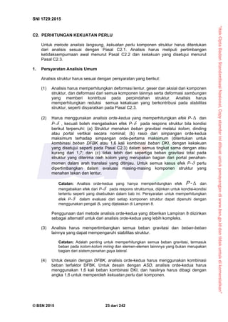 “HakCiptaBadanStandardisasiNasional,Copystandarinidibuatuntukpenayangandiwww.bsn.go.iddantidakuntukdikomersialkan”
SNI 1729:2015
© BSN 2015 23 dari 242
C2. PERHITUNGAN KEKUATAN PERLU
Untuk metode analisis langsung, kekuatan perlu komponen struktur harus ditentukan
dari analisis sesuai dengan Pasal C2.1. Analisis harus meliputi pertimbangan
ketidaksempurnaan awal menurut Pasal C2.2 dan kekakuan yang disetujui menurut
Pasal C2.3.
1. Persyaratan Analisis Umum
Analisis struktur harus sesuai dengan persyaratan yang berikut:
(1) Analisis harus memperhitungkan deformasi lentur, geser dan aksial dari komponen
struktur, dan deformasi dari semua komponen lainnya serta deformasi sambungan
yang memberi kontribusi pada perpindahan struktur. Analisis harus
memperhitungkan reduksi semua kekakuan yang berkontribusi pada stabilitas
struktur, seperti disyaratkan pada Pasal C2.3.
(2) Harus menggunakan analisis orde-kedua yang memperhitungkan efek P-  dan
P- , kecuali boleh mengabaikan efek P- pada respons struktur bila kondisi
berikut terpenuhi: (a) Struktur menahan beban gravitasi melalui kolom, dinding
atau portal vertikal secara nominal; (b) rasio dari simpangan orde-kedua
maksimum terhadap simpangan orde-pertama maksimum (ditentukan untuk
kombinasi beban DFBK atau 1,6 kali kombinasi beban DKI, dengan kekakuan
yang disetujui seperti pada Pasal C2.3) dalam semua tingkat sama dengan atau
kurang dari 1,7; dan (c) tidak lebih dari sepertiga beban gravitasi total pada
struktur yang diterima oleh kolom yang merupakan bagian dari portal penahan-
momen dalam arah translasi yang ditinjau. Untuk semua kasus efek P- perlu
dipertimbangkan dalam evaluasi masing-masing komponen struktur yang
menahan tekan dan lentur.
Catatan: Analisis orde-kedua yang hanya memperhitungkan efek -P dan
mengabaikan efek dari P- pada respons strukturnya, diijinkan untuk kondisi-kondisi
tertentu seperti yang disebutkan dalam bab ini. Persyaratan untuk memperhitungkan
efek P- dalam evaluasi dari setiap komponen struktur dapat dipenuhi dengan
menggunakan pengali B1 yang dijelaskan di Lampiran 8.
Penggunaan dari metode analisis orde-kedua yang diberikan Lampiran 8 diizinkan
sebagai alternatif untuk dari analisis orde-kedua yang lebih kompleks.
(3) Analisis harus mempertimbangkan semua beban gravitasi dan beban-beban
lainnya yang dapat mempengaruhi stabilitas struktur.
Catatan: Adalah penting untuk memperhitungkan semua beban gravitasi, termasuk
beban pada kolom-kolom miring dan elemen-elemen lainnnya yang bukan merupakan
bagian dari sistem penahan gaya lateral.
(4) Untuk desain dengan DFBK, analisis orde-kedua harus menggunakan kombinasi
beban terfaktor DFBK. Untuk desain dengan ASD, analisis orde-kedua harus
menggunakan 1,6 kali beban kombinasi DKI, dan hasilnya harus dibagi dengan
angka 1,6 untuk memperoleh kekuatan perlu dari komponen.
 