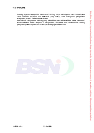 “HakCiptaBadanStandardisasiNasional,Copystandarinidibuatuntukpenayangandiwww.bsn.go.iddantidakuntukdikomersialkan”
SNI 1729:2015
© BSN 2015 27 dari 242
Breising diperuntukkan untuk membatasi panjang tanpa breising dari komponen struktur
harus memiliki kekakuan dan kekuatan yang cukup untuk mengontrol pergerakan
komponen struktur pada titik-titik terbreis.
Metode dari persyaratan breising yang memenuhi pada setiap kolom, balok dan balok-
kolom diberikan dalam Lampiran 6. Persyaratan Lampiran 6 tidak berlaku untuk breising
yang merupakan bagian dari sistem penahan gaya keseluruhan.
 