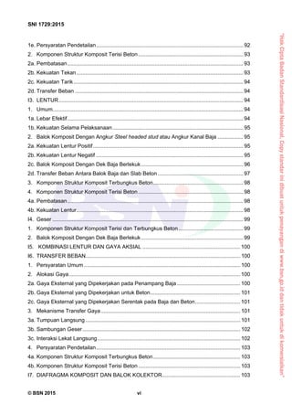 “HakCiptaBadanStandardisasiNasional,Copystandarinidibuatuntukpenayangandiwww.bsn.go.iddantidakuntukdikomersialkan”
SNI 1729:2015
© BSN 2015 vi
1e. Persyaratan Pendetailan.................................................................................................. 92 
2.  Komponen Struktur Komposit Terisi Beton...................................................................... 93 
2a. Pembatasan..................................................................................................................... 93 
2b. Kekuatan Tekan............................................................................................................... 93 
2c. Kekuatan Tarik................................................................................................................. 94 
2d. Transfer Beban ................................................................................................................94 
I3.  LENTUR........................................................................................................................... 94 
1.  Umum............................................................................................................................... 94 
1a. Lebar Efektif..................................................................................................................... 94 
1b. Kekuatan Selama Pelaksanaan....................................................................................... 95 
2.  Balok Komposit Dengan Angkur Steel headed stud atau Angkur Kanal Baja ................. 95 
2a. Kekuatan Lentur Positif.................................................................................................... 95 
2b. Kekuatan Lentur Negatif .................................................................................................. 95 
2c. Balok Komposit Dengan Dek Baja Berlekuk.................................................................... 96 
2d. Transfer Beban Antara Balok Baja dan Slab Beton......................................................... 97 
3. Komponen Struktur Komposit Terbungkus Beton............................................................ 98 
4.  Komponen Struktur Komposit Terisi Beton...................................................................... 98 
4a. Pembatasan..................................................................................................................... 98 
4b. Kekuatan Lentur............................................................................................................... 98 
I4.  Geser ............................................................................................................................... 99 
1.  Komponen Struktur Komposit Terisi dan Terbungkus Beton........................................... 99 
2.  Balok Komposit Dengan Dek Baja Berlekuk.................................................................... 99 
I5. KOMBINASI LENTUR DAN GAYA AKSIAL ................................................................. 100 
I6.  TRANSFER BEBAN....................................................................................................... 100 
1.  Persyaratan Umum ........................................................................................................ 100 
2.  Alokasi Gaya..................................................................................................................100 
2a. Gaya Eksternal yang Dipekerjakan pada Penampang Baja .......................................... 100 
2b. Gaya Eksternal yang Dipekerjakan untuk Beton............................................................ 101 
2c. Gaya Eksternal yang Dipekerjakan Serentak pada Baja dan Beton.............................. 101 
3.  Mekanisme Transfer Gaya............................................................................................. 101 
3a. Tumpuan Langsung ....................................................................................................... 101 
3b. Sambungan Geser......................................................................................................... 102 
3c. Interaksi Lekat Langsung............................................................................................... 102 
4.  Persyaratan Pendetailan................................................................................................ 103 
4a. Komponen Struktur Komposit Terbungkus Beton.......................................................... 103 
4b. Komponen Struktur Komposit Terisi Beton.................................................................... 103 
I7.  DIAFRAGMA KOMPOSIT DAN BALOK KOLEKTOR.................................................... 103 
 