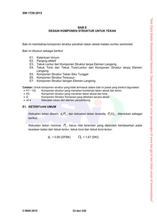 “HakCiptaBadanStandardisasiNasional,Copystandarinidibuatuntukpenayangandiwww.bsn.go.iddantidakuntukdikomersialkan”
SNI 1729:2015
© BSN 2015 33 dari 242
BAB E
DESAIN KOMPONEN STRUKTUR UNTUK TEKAN
Bab ini membahas komponen struktur penahan tekan aksial melalui sumbu sentroidal.
Bab ini disusun sebagai berikut:
E1. Ketentuan Umum
E2. Panjang efektif
E3. Tekuk Lentur dari Komponen Struktur tanpa Elemen Langsing
E4. Tekuk Torsi dan Tekuk Torsi-Lentur dari Komponen Struktur tanpa Elemen
Langsing
E5. Komponen Struktur Tekan Siku Tunggal
E6. Komponen Struktur Tersusun
E7. Komponen Struktur dengan Elemen Langsing
Catatan: Untuk komponen struktur yang tidak termasuk dalam bab ini pasal yang berikut digunakan:
 H1 – H2 Komponen struktur yang menahan kombinasi tekan aksial dan lentur
 H3 Komponen struktur yang menahan tekan aksial dan torsi
 I2 Komponen Struktur Komposit yang dibebani secara aksial
 J4.4 Kekuatan tekan dari elemen penyambung
E1. KETENTUAN UMUM
Kekuatan tekan desain, nc P , dan kekuatan tekan tersedia, cnP 
/
, ditentukan sebagai
berikut.
Kekuatan tekan nominal, nP , harus nilai terendah yang diperoleh berdasarkan pada
keadaan batas dari tekuk lentur, tekuk torsi dan tekuk torsi-lentur.
c
 = 0,90 (DFBK) c
 = 1,67 (DKI)
 
