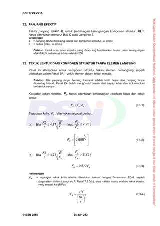 “HakCiptaBadanStandardisasiNasional,Copystandarinidibuatuntukpenayangandiwww.bsn.go.iddantidakuntukdikomersialkan”
SNI 1729:2015
© BSN 2015 35 dari 242
E2. PANJANG EFEKTIF
Faktor panjang efektif, K, untuk perhitungan kelangsingan komponen struktur, KL/r,
harus ditentukan menurut Bab C atau Lampiran 7.
keterangan
L = panjang tanpa dibreising lateral dari komponen struktur, in. (mm)
r = radius girasi, in. (mm)
Catatan: Untuk komponen struktur yang dirancang berdasarkan tekan, rasio kelangsingan
efektif KL/r, sebaiknya tidak melebihi 200.
E3. TEKUK LENTUR DARI KOMPONEN STRUKTUR TANPA ELEMEN LANGSING
Pasal ini diterapkan untuk komponen struktur tekan elemen nonlangsing seperti
dijelaskan dalam Pasal B4.1 untuk elemen dalam tekan merata.
Catatan: Bila panjang tanpa breising torsional adalah lebih besar dari panjang tanpa
dibreising lateral, Pasal E4 boleh mengontrol desain dari sayap lebar dan kolom-kolom
berbentuk serupa.
Kekuatan tekan nominal, nP , harus ditentukan berdasarkan keadaan batas dari tekuk
lentur.
gcrn AFP  (E3-1)
Tegangan kritis, crF , ditentukan sebagai berikut:
(a) Bila
yF
E
r
K L 4 , 7 1
 (atau
2 , 2 5

e
y
F
F
)








 e
y
F
F
crF
0 , 6 5 8
(E3-2)
(b) Bila
yF
E
r
K L 4 , 7 1
 (atau
2 , 2 5

e
y
F
F
)
ecr FF
0 , 8 7 7
 (E3-3)
keterangan
eF = tegangan tekuk kritis elastis ditentukan sesuai dengan Persamaan E3-4, seperti
disyaratkan dalam Lampiran 7, Pasal 7.2.3(b), atau melalui suatu analisis tekuk elastis,
yang sesuai, ksi (MPa)
2
2







r
K L
E
Fe

(E3-4)
 