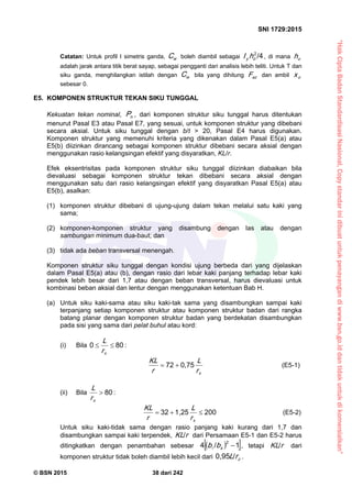 “HakCiptaBadanStandardisasiNasional,Copystandarinidibuatuntukpenayangandiwww.bsn.go.iddantidakuntukdikomersialkan”
SNI 1729:2015
© BSN 2015 38 dari 242
Catatan: Untuk profil I simetris ganda, wC boleh diambil sebagai
/ 42
oy hI , di mana oh
adalah jarak antara titik berat sayap, sebagai pengganti dari analisis lebih teliti. Untuk T dan
siku ganda, menghilangkan istilah dengan wC bila yang dihitung e zF dan ambil ox
sebesar 0.
E5. KOMPONEN STRUKTUR TEKAN SIKU TUNGGAL
Kekuatan tekan nominal, nP , dari komponen struktur siku tunggal harus ditentukan
menurut Pasal E3 atau Pasal E7, yang sesuai, untuk komponen struktur yang dibebani
secara aksial. Untuk siku tunggal dengan b/t > 20, Pasal E4 harus digunakan.
Komponen struktur yang memenuhi kriteria yang dikenakan dalam Pasal E5(a) atau
E5(b) diizinkan dirancang sebagai komponen struktur dibebani secara aksial dengan
menggunakan rasio kelangsingan efektif yang disyaratkan, KL/r.
Efek eksentrisitas pada komponen struktur siku tunggal diizinkan diabaikan bila
dievaluasi sebagai komponen struktur tekan dibebani secara aksial dengan
menggunakan satu dari rasio kelangsingan efektif yang disyaratkan Pasal E5(a) atau
E5(b), asalkan:
(1) komponen struktur dibebani di ujung-ujung dalam tekan melalui satu kaki yang
sama;
(2) komponen-komponen struktur yang disambung dengan las atau dengan
sambungan minimum dua-baut; dan
(3) tidak ada beban transversal menengah.
Komponen struktur siku tunggal dengan kondisi ujung berbeda dari yang dijelaskan
dalam Pasal E5(a) atau (b), dengan rasio dari lebar kaki panjang terhadap lebar kaki
pendek lebih besar dari 1,7 atau dengan beban transversal, harus dievaluasi untuk
kombinasi beban aksial dan lentur dengan menggunakan ketentuan Bab H.
(a) Untuk siku kaki-sama atau siku kaki-tak sama yang disambungkan sampai kaki
terpanjang setiap komponen struktur atau komponen struktur badan dari rangka
batang planar dengan komponen struktur badan yang berdekatan disambungkan
pada sisi yang sama dari pelat buhul atau kord:
(i) Bila
8 00

xr
L :
xr
L
r
K L 0 , 7 57 2
 (E5-1)
(ii) Bila
8 0

xr
L :
2 0 01 , 2 53 2

xr
L
r
K L (E5-2)
Untuk siku kaki-tidak sama dengan rasio panjang kaki kurang dari 1,7 dan
disambungkan sampai kaki terpendek, rK L
/
dari Persamaan E5-1 dan E5-2 harus
ditingkatkan dengan penambahan sebesar   1/4 2
sbb , tetapi rK L
/
dari
komponen struktur tidak boleh diambil lebih kecil dari zrL
/0 , 9 5
.
 