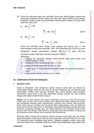 “HakCiptaBadanStandardisasiNasional,Copystandarinidibuatuntukpenayangandiwww.bsn.go.iddantidakuntukdikomersialkan”
SNI 1729:2015
© BSN 2015 39 dari 242
(b) Untuk siku kaki-sama atau siku kaki-tidak sama yang disambungkan sampai kaki
terpanjang komponen struktur badan dari boks atau rangka batang ruang dengan
komponen struktur badan yang berdekatan disambungkan dengan sisi yang sama
pelat buhul atau kord:
(i) Bila
7 5

xr
L
:
xr
L
r
K L 0 , 86 0
 (E5-3)
(ii) Bila
7 5

xr
L :
2 0 04 5

xr
L
r
K L (E5-4)
Untuk siku kaki-tidak sama dengan rasio panjang kaki kurang dari 1,7 dan
disambungkan sampai kaki terpendek, rK L
/
dari Persamaan E5-3 dan E5-4 harus
ditingkatkan dengan penambahan sebesar   1/6 2
sbb , tetapi rK L
/
dari
komponen struktur tidak boleh diambil kurang dari zrL
/0 , 8 2
,
keterangan
L = panjang dari komponen struktur antara titik-titik kerja pada sumbu kord
rangka batang, in. (mm)
b = panjang dari kaki terpanjang dari siku, in. (mm)
sb = panjang dari kaki terpendek dari siku, in. (mm)
xr = radius girasi di sumbu geometris paralel dengan kaki yang disambung, in.
(mm)
zr = radius girasi di sumbu utama minor, in. (mm)
E6. KOMPONEN STRUKTUR TERSUSUN
1. Kekuatan Tekan
Pasal ini diterapkan untuk komponen struktur tersusun terdiri dari dua bentuk (a)
dihubungkan dengan baut atau las, atau (b) dengan sedikitnya satu sisi terbuka yang
dihubungkan melalui pelat penutup dilubangi atau lacing dengan pelat pengikat.
Sambungan ujung harus di las atau disambung dengan sumber dari baut pratarik
dengan permukaan lekatan Kelas A atau B.
Catatan: Hal ini dapat diterima untuk desain sambungan ujung yang di baut dari komponen
struktur tekan tersusun untuk beban menekan penuh dengan baut dalam tumpuan dan desain
baut berdasarkan kekuatan geser; bagaimanapun, baut-baut harus pratarik. Pada komponen
struktur tekan tersusun, misalnya strut siku-ganda dalam rangka batang, suatu slip relatif kecil
antara elemen-elemen yang khusus di sambungan ujung dapat ditingkatkan panjang efektif dari
kombinasi penampang terhadap yang dari setiap komponen dan mereduksi secara berarti
kekuatan tekan strut tersebut. Oleh karena itu, sambungan antara elemen-elemen di ujung-ujung
dari komponen struktur tersusun harus dirancang untuk menahan slip.
Kekuatan tekan nominal dari komponen struktur tersusun yang terdiri dari dua bentuk
yang dihubungkan melalui baut atau las harus ditentukan menurut Pasal E3, E4, atau
E7 bergantung pada modifikasi yang berikut. Sebagai pengganti analisis yang lebih
teliti, jika modus tekuk melibatkan deformasi relatif yang menghasilkan gaya geser pada
 