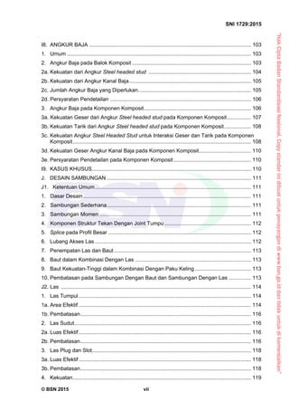 “HakCiptaBadanStandardisasiNasional,Copystandarinidibuatuntukpenayangandiwww.bsn.go.iddantidakuntukdikomersialkan”
SNI 1729:2015
© BSN 2015 vii
I8.  ANGKUR BAJA ............................................................................................................. 103 
1.  Umum ............................................................................................................................ 103 
2.  Angkur Baja pada Balok Komposit ................................................................................ 103 
2a. Kekuatan dari Angkur Steel headed stud ..................................................................... 104 
2b. Kekuatan dari Angkur Kanal Baja.................................................................................. 105 
2c. Jumlah Angkur Baja yang Diperlukan............................................................................ 105 
2d. Persyaratan Pendetailan ............................................................................................... 106 
3.  Angkur Baja pada Komponen Komposit........................................................................ 106 
3a. Kekuatan Geser dari Angkur Steel headed stud pada Komponen Komposit................ 107 
3b. Kekuatan Tarik dari Angkur Steel headed stud pada Komponen Komposit.................. 108 
3c. Kekuatan Angkur Steel Headed Stud untuk Interaksi Geser dan Tarik pada Komponen
Komposit........................................................................................................................ 108 
3d. Kekuatan Geser Angkur Kanal Baja pada Komponen Komposit................................... 110 
3e. Persyaratan Pendetailan pada Komponen Komposit .................................................... 110 
I9.  KASUS KHUSUS........................................................................................................... 110 
J. DESAIN SAMBUNGAN ................................................................................................. 111 
J1. Ketentuan Umum......................................................................................................... 111 
1. Dasar Desain................................................................................................................. 111 
2. Sambungan Sederhana................................................................................................. 111 
3. Sambungan Momen ...................................................................................................... 111 
4. Komponen Struktur Tekan Dengan Joint Tumpu .......................................................... 112 
5.  Splice pada Profil Besar ................................................................................................ 112 
6.  Lubang Akses Las ......................................................................................................... 112 
7.  Penempatan Las dan Baut ............................................................................................ 113 
8.  Baut dalam Kombinasi Dengan Las .............................................................................. 113 
9.  Baut Kekuatan-Tinggi dalam Kombinasi Dengan Paku Keling...................................... 113 
10. Pembatasan pada Sambungan Dengan Baut dan Sambungan Dengan Las ............... 113 
J2. Las ................................................................................................................................ 114 
1.  Las Tumpul.................................................................................................................... 114 
1a. Area Efektif .................................................................................................................... 114 
1b. Pembatasan................................................................................................................... 116 
2.  Las Sudut....................................................................................................................... 116 
2a. Luas Efektif.................................................................................................................... 116 
2b. Pembatasan................................................................................................................... 116 
3.  Las Plug dan Slot........................................................................................................... 118 
3a. Luas Efektif.................................................................................................................... 118 
3b. Pembatasan................................................................................................................... 118 
4.  Kekuatan........................................................................................................................ 119 
 