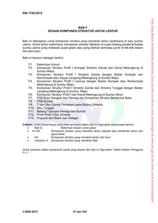 “HakCiptaBadanStandardisasiNasional,Copystandarinidibuatuntukpenayangandiwww.bsn.go.iddantidakuntukdikomersialkan”
SNI 1729:2015
© BSN 2015 47 dari 242
BAB F
DESAIN KOMPONEN STRUKTUR UNTUK LENTUR
Bab ini diterapkan untuk komponen struktur yang menahan lentur sederhana di satu sumbu
utama. Untuk lentur sederhana, komponen struktur dibebani di suatu bidang paralel terhadap
sumbu utama yang melewati pusat geser atau yang ditahan terhadap puntir di titik-titik beban
dan penumpu.
Bab ini disusun sebagai berikut:
F1. Ketentuan Umum
F2. Komponen Struktur Profil I Kompak Simetris Ganda dan Kanal Melengkung di
Sumbu Major
F3. Komponen Struktur Profil I Simetris Ganda dengan Badan Kompak dan
Nonkompak atau Sayap Langsing Melengkung di Sumbu Major
F4. Komponen Struktur Profil I Lainnya dengan Badan Kompak atau Nonkompak
Melengkung di Sumbu Major
F5. Komponen Struktur Profil I Simetris Ganda dan Simetris Tunggal dengan Badan
Langsing Melengkung di Sumbu Major
F6. Komponen Struktur Profil I dan Kanal Melengkung di Sumbu Minor
F7. PSB Bujur Sangkar dan Persegi dan Komponen Struktur Berbentuk Boks
F8. PSB Bundar
F9. T dan Siku Ganda Terbebani pada Bidang Simetris
F10. Siku Tunggal
F11. Batang Tulangan Persegi dan Bundar
F12. Profil-Profil Tidak Simetris
F13. Proporsi dari Balok dan Gelagar
Catatan: Untuk kasus-kasus yang tidak termasuk dalam bab ini digunakan pasal-pasal berikut:
 Bab G. Ketentuan desain untuk geser
 H1-H3. Komponen struktur yang menahan lentur biaksial atau kombinasi lentur dan
gaya aksial.
 H4. Komponen struktur yang menahan lentur dan torsi.
 Lampiran 3. Komponen struktur yang menahan fatik.
Untuk panduan dalam penentuan pasal yang sesuai dari bab ini digunakan Tabel Catatan Pengguna
F1.1.
 