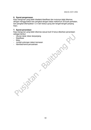 SNI 03-3527-1994
10
6. Syarat pengemasan
Kayu bangunan yang telah diseleksi klasifikasi dan mutunya dalat dikemas
dengan menggunakan ban pengikat dengan batas maksimum 20 buah perikatan,
ban pengikat ditempatkan ½ m dari kedua ujung dan tengah-tengah panjang
kayu.
7. Syarat penandaan
Kayu bangunan yang telah dikemas sesuai butir 6 harus diberikan penandaan
sebagai berikut:
- Ukuran tebal, lebar danpanjang
- Klasifikasi
- Mutu
- Jumlah potongan dalam kemasan
- Identitas/nama perusahaan
 