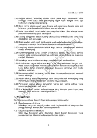 SNI 03-3527-1994
2
3.15 Pinggul (wamo, wanulak) adalah cacat pada kayu sedemikian rupa
sehingga sudut-sudut pada penampang tegak kayu menjadi tidak lagi
berbentuk empat persegi panjang.
3.16 Serat miring adalah cacat kayu dimana arah serat yang berada pada sisi
lebar mengarah kepada sisi tebalnya, atau sebaliknya.
3.17 Mata kayu adalah cacat pada kayu yang disebabkan oleh adanya bekas
pertumbuhan cabang pada batangnya.
3.18 Lubang penggerak adalah lubang-lubang yang terdapat pada kayu yang
disebabkan oleh serangga.
3.19 Retak adalah celah-celah kecil antara serat pada badan atau bontos kayu,
yang pada umumnya dapat berkembang menjadi pecah-pecah.
3.20 Lengkung adalah perubahan bentuk kayu berupa pelengkungan menurut
sumbu memanjang.
3.21 Muntir/menggeliat (twist) adalah perubahan bentuk kayu yang berupa
putaran pada penampang tegaknya, sehingga semua bidang sisi tegaknya
menjadi tidak rata.
3.22 Mata kayu sehat adalah mata kayu yang bebas dari pembusukkan.
3.23 Gubal adalah bagian terluar dari kayu bulat yang berbatasan dengan kulit.
Pada pohon yang masih hidup bagian ini terdiri dari sel-sel yang hidup dan
berisi bahan-bahan makanan cadangan, biasanya warnanya lebih muda
dari kayu terasnya.
3.24 Mencawan adalah perubahan bentuk kayu berupa perlengkungan menurut
sumbu lebarnya.
3.25 Pecah tertutup adalah terpisahnya serat kayu pada arah memanjang yang
menembus pada muka tebal dari sekeping kayu gergajian.
3.26 Perubahan warna adalah perubahan warna dari warna aslinya yang
umumnya disebabkan oleh jamur.
3.27 Urat kapur/getah adalah saluran/rongga yang terdapat pada kayu yang
biasanya berisi resin atau damar/getah/kapur.
4. Penggolongan
Kayu bangunan dibagi dalam 3 (tiga) golongan pemakaian yaitu:
4.1 Kayu bangunan struktural
Ialah kayu bangunan yang digunakan untuk bagian struktural bangunan dan
penggunaannya memerlukan perhitungan beban
4.2 Kayu bangunan non-struktural
Ialah kayu bangunan yang digunakan dalam begian bangunan, yang
penggunaannya tidak memerlukan perhitungan beban.
 