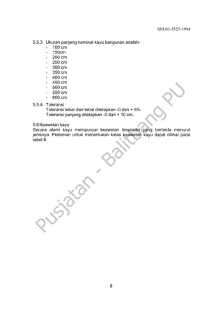 SNI 03-3527-1994
8
5.5.3 Ukuran panjang nominal kayu bangunan adalah:
- 100 cm
- 150cm
- 200 cm
- 250 cm
- 300 cm
- 350 cm
- 400 cm
- 450 cm
- 500 cm
- 550 cm
- 600 cm
5.5.4 Toleransi
Toleransi lebar dari tebal ditetapkan -0 dan + 5%.
Toleransi panjang ditetapkan -0 dan + 10 cm.
5.6Keawetan kayu
Secara alami kayu mempunyai keawetan tersendiri yang berbeda menurut
jenisnya. Pedoman untuk menentukan kelas keawetan kayu dapat dilihat pada
tabel 8.
 