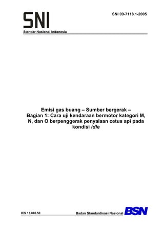 Standar Nasional Indonesia
SNI 09-7118.1-2005
Emisi gas buang – Sumber bergerak –
Bagian 1: Cara uji kendaraan bermotor kategori M,
N, dan O berpenggerak penyalaan cetus api pada
kondisi idle
ICS 13.040.50 Badan Standardisasi Nasional
 