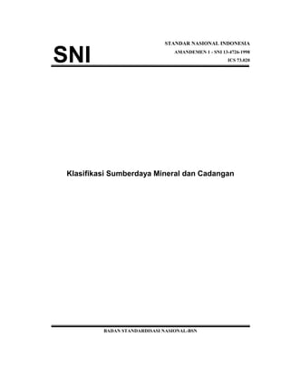 STANDAR NASIONAL INDONESIA
AMANDEMEN 1 - SNI 13-4726-1998
ICS 73.020
Klasifikasi Sumberdaya Mineral dan Cadangan
BADAN STANDARDISASI NASIONAL-BSN
 