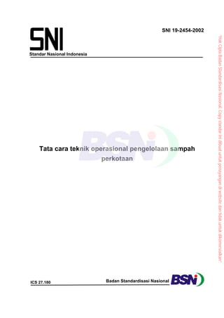 Standar Nasional Indonesia
SNI 19-2454-2002
ICS 27.180 Badan Standardisasi Nasional
Tata cara teknik operasional pengelolaan sampah
perkotaan
“Hak
Cipta
Badan
Standardisasi
Nasional,
Copy
standar
ini
dibuat
untuk
penayangan
di
website
dan
tidak
untuk
dikomersialkan”
 