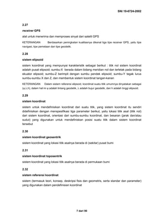SNI 19-6724-2002
7 dari 90
2.27
receiver GPS
alat untuk menerima dan memproses sinyal dari satelit GPS
KETERANGAN Berdasarkan peningkatan kualitasnya dikenal tiga tipe receiver GPS, yaitu tipe
navigasi, tipe pemetaan dan tipe geodetik.
2.28
sistem elipsoid
sistem koordinat yang mempunyai karakteristik sebagai berikut : titik nol sistem koordinat
adalah pusat elipsoid; sumbu-X berada dalam bidang meridian nol dan terletak pada bidang
ekuator elipsoid; sumbu-Z berimpit dengan sumbu pendek elipsoid; sumbu-Y tegak lurus
sumbu-sumbu X dan Z, dan membentuk sistem koordinat tangan-kanan
KETERANGAN Dalam sistem referensi elipsoid, koordinat suatu titik umumnya dinyatakan sebagai
(ϕ,λ,h), dalam hal ini ϕ adalah lintang geodetik, λ adalah bujur geodetik, dan h adalah tinggi elipsoid.
2.29
sistem koordinat
sistem untuk mendefinisikan koordinat dari suatu titik, yang sistem koordinat itu sendiri
didefinisikan dengan menspesifikasi tiga parameter berikut, yaitu lokasi titik asal (titik nol)
dari sistem koordinat, orientasi dari sumbu-sumbu koordinat, dan besaran (jarak dan/atau
sudut) yang digunakan untuk mendefiniskan posisi suatu titik dalam sistem koordinat
tersebut
2.30
sistem koordinat geosentrik
sistem koordinat yang lokasi titik asalnya berada di (sekitar) pusat bumi
2.31
sistem koordinat toposentrik
sistem koordinat yang lokasi titik asalnya berada di permukaan bumi
2.32
sistem referensi koordinat
sistem (termasuk teori, konsep, deskripsi fisis dan geometris, serta standar dan parameter)
yang digunakan dalam pendefinisian koordinat
 