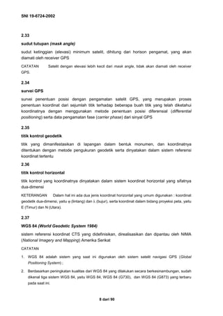 SNI 19-6724-2002
8 dari 90
2.33
sudut tutupan (mask angle)
sudut ketinggian (elevasi) minimum satelit, dihitung dari horison pengamat, yang akan
diamati oleh receiver GPS
CATATAN Satelit dengan elevasi lebih kecil dari mask angle, tidak akan diamati oleh receiver
GPS.
2.34
survei GPS
survei penentuan posisi dengan pengamatan satelit GPS, yang merupakan proses
penentuan koordinat dari sejumlah titik terhadap beberapa buah titik yang telah diketahui
koordinatnya dengan menggunakan metode penentuan posisi diferensial (differential
positioning) serta data pengamatan fase (carrier phase) dari sinyal GPS
2.35
titik kontrol geodetik
titik yang dimanifestasikan di lapangan dalam bentuk monumen, dan koordinatnya
ditentukan dengan metode pengukuran geodetik serta dinyatakan dalam sistem referensi
koordinat tertentu
2.36
titik kontrol horizontal
titik kontrol yang koordinatnya dinyatakan dalam sistem koordinat horizontal yang sifatnya
dua-dimensi
KETERANGAN Dalam hal ini ada dua jenis koordinat horizontal yang umum digunakan : koordinat
geodetik dua-dimensi, yaitu ϕ (lintang) dan λ (bujur), serta koordinat dalam bidang proyeksi peta, yaitu
E (Timur) dan N (Utara).
2.37
WGS 84 (World Geodetic System 1984)
sistem referensi koordinat CTS yang didefinisikan, direalisasikan dan dipantau oleh NIMA
(National Imagery and Mapping) Amerika Serikat
CATATAN
1. WGS 84 adalah sistem yang saat ini digunakan oleh sistem satelit navigasi GPS (Global
Positioning System) ;
2. Berdasarkan peningkatan kualitas dari WGS 84 yang dilakukan secara berkesinambungan, sudah
dikenal tiga sistem WGS 84, yaitu WGS 84, WGS 84 (G730), dan WGS 84 (G873) yang terbaru
pada saat ini.
 