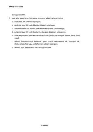SNI 19-6724-2002
24 dari 90
dan laporan akhir.
2. hasil akhir yang harus diserahkan umumnya adalah sebagai berikut :
a. monumen titik kontrol di lapangan;
b. deskripsi tugu titik kontrol berikut foto dan peta lokasi;
c. daftar koordinat titik kontrol berikut matriks variansi kovariansinya;
d. peta distribusi titik kontrol dalam bentuk peta dijital dan cetakannya;
e. data pengamatan baik berupa salinan lunak (soft copy) maupun salinan keras (hard
copy);
f. seluruh formulir-formulir lapangan, yaitu formulir rekonaisans titik, deskripsi titik,
sketsa lokasi, foto tugu, serta formulir catatan lapangan ;
g. seluruh hasil pengamatan dan pengolahan data.
 