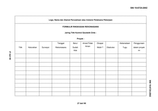 SNI 19-6724-2002
27 dari 90
Logo, Nama dan Alamat Perusahaan atau Instansi Pelaksana Pekerjaan
FORMULIR RINGKASAN REKOINASANS
Jaring Titik Kontrol Geodetik Orde :
Proyek :
Titik Kelurahan Surveyor
Tanggal
Rekoinasans
Baru/
Sudah
Ada
Aman/Tidak
Aman
Dicapai
Mobil ? Obstruksi
Keberadaan
Tugu
Penggunaan
dalam proyek
ini
SNI19-6724-2002
27dari90
 