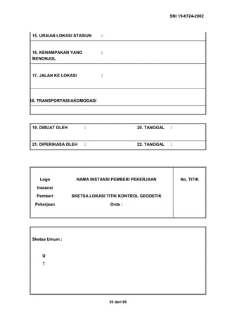 SNI 19-6724-2002
35 dari 90
15. URAIAN LOKASI STASIUN :
16. KENAMPAKAN YANG
MENONJOL
:
17. JALAN KE LOKASI :
18. TRANSPORTASI/AKOMODASI
19. DIBUAT OLEH : 20. TANGGAL :
21. DIPERIKASA OLEH : 22. TANGGAL :
Logo
Instansi
Pemberi
Pekerjaan
NAMA INSTANSI PEMBERI PEKERJAAN
SKETSA LOKASI TITIK KONTROL GEODETIK
Orde :
No. TITIK
Sketsa Umum :
U
↑↑↑↑
 