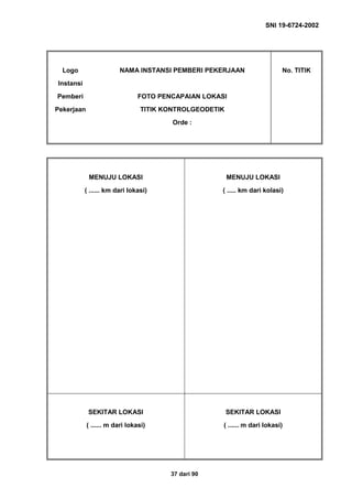 SNI 19-6724-2002
37 dari 90
Logo
Instansi
Pemberi
Pekerjaan
NAMA INSTANSI PEMBERI PEKERJAAN
FOTO PENCAPAIAN LOKASI
TITIK KONTROLGEODETIK
Orde :
No. TITIK
MENUJU LOKASI
( ...... km dari lokasi)
MENUJU LOKASI
( ..... km dari kolasi)
SEKITAR LOKASI
( ...... m dari lokasi)
SEKITAR LOKASI
( ...... m dari lokasi)
 