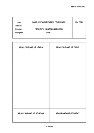 SNI 19-6724-2002
39 dari 90
Logo
Instansi
Pemberi
Pekerjaan
NAMA INSTANSI PEMBERI PEKERJAAN
FOTO TITIK KONTROLGEODETIK
Orde :
No. TITIK
ARAH PANDANG KE UTARA ARAH PANDANG KE TIMUR
ARAH PANDANG KE SELATAN ARAH PANDANG KE BARAT
 