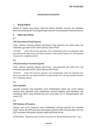 SNI 19-6724-2002
1 dari 90
Jaring kontrol horizontal
1 Ruang lingkup
Standar ini meliputi ruang lingkup, istilah dan definisi, klasifikasi, konvensi, dan spesifikasi
teknis dari pembangunan dan pengembangan jaring titik kontrol geodetik horizontal nasional.
2 Istilah dan definisi
2.1
CIS (Conventional Inertial System)
sistem referensi koordinat kartesian tiga-dimensi yang geosentrik dan terikat langit, dan
dinamakan juga sistem ECSF (Earth-Centered Space-Fixed).
CATATAN sistem CIS umumnya digunakan untuk mendefinisikan posisi dan pergerakan satelit
atau benda-benda langit lainnya, dan sistem koordinat ini tidak berotasi dengan bumi, tapi berevolusi
bersama bumi mengelilingi matahari.
2.2
CTS (Conventional Terrestrial System)
sistem referensi koordinat kartesian tiga-dimensi yang geosentrik dan terikat bumi, dan
dinamakan juga sistem ECEF (Earth-Centered Earth-Fixed).
CATATAN sistem CTS umumnya digunakan untuk pendeskripsian posisi dan pergerakan titik-
titik di permukaan bumi; dan sistem koordinat ini berotasi dengan bumi, dan juga berevolusi bersama
bumi mengelilingi matahari.
2.3
datum geodetik
sejumlah parameter yang digunakan untuk mendefinisikan bentuk dan ukuran elipsoid
referensi yang digunakan untuk pendefinisian koordinat geodetik, serta kedudukan dan
orientasinya dalam ruang terhadap fisik bumi yang dalam hal ini direpresentasikan oleh
sistem CTS
2.4
DOP (Dilution of Precision)
bilangan yang umum digunakan untuk merefleksikan kekuatan geometri dari konstelasi
satelit, dimana nilai DOP yang kecil menunjukkan geometri satelit yang kuat (baik), dan nilai
DOP yang besar menunjukkan geometri satelit yang lemah (buruk)
KETERANGAN Bergantung pada parameter yang diestimasi, dikenal beberapa jenis DOP, yaitu:
 