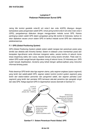 SNI 19-6724-2002
48 dari 90
Lampiran F
Pedoman Pelaksanaan Survei GPS
Jaring titik kontrol geodetik orde-00 s/d orde-3 dan orde 4(GPS) dibangun dengan
berbasiskan pada pengamatan satelit GPS. Untuk jaring kontrol orde-0 s/d orde-3 dan orde 4
(GPS), pengadaannya dilakukan dengan menggunakan metode survei GPS. Karena
pentingnya sistem satelit GPS dalam pengadaan jaring titik kontrol di Indonesia, berikut ini
akan dijelaskan secara umum sistem GPS ini berikut metode survei GPS dan mekanisme
pelaksanaannya.
F.1 GPS (Global Positioning System)
GPS (Global Positioning System) adalah sistem satelit navigasi dan penentuan posisi yang
dimiliki dan dikelola oleh Amerika Serikat. Sistem ini didesain untuk memberikan posisi dan
kecepatan tiga-dimensi serta informasi mengenai waktu, secara kontinu di seluruh dunia
tanpa tergantung waktu dan cuaca, kepada banyak orang secara simultan. Pada saat ini,
sistem GPS sudah sangat banyak digunakan orang di seluruh dunia. Di Indonesia pun, GPS
sudah banyak diaplikasikan, terutama yang terkait dengan aplikasi-aplikasi yang menuntut
informasi tentang posisi.
Pada dasarnya GPS terdiri atas tiga segmen utama, yaitu segmen angkasa (space segment)
yang terdiri dari satelit-satelit GPS, segmen sistem kontrol (control system segment) yang
terdiri dari station-station pemonitor dan pengontrol satelit, dan segmen pemakai (user
segment) yang terdiri dari pemakai GPS termasuk alat-alat penerima dan pengolah sinyal
dan data GPS. Ketiga segment GPS ini digambarkan secara skematik di Gambar 6.1.
Gambar F.1 Sistem Penentuan Posisi Global, GPS
SATELIT
. 21 + 3 satelit
. periode orbit : 12 jam
. altitude orbit : 20200 km
SISTEM KONTROL
. Sinkronisasi waktu
. Prediksi orbit
. Injeksi data
. Monitor kesehatan satelit
PENGGUNA
. Mengamati sinyal GPS
. Hitung posisi dan kecepatan
. Dapatkan informasi
mengenai waktu
 