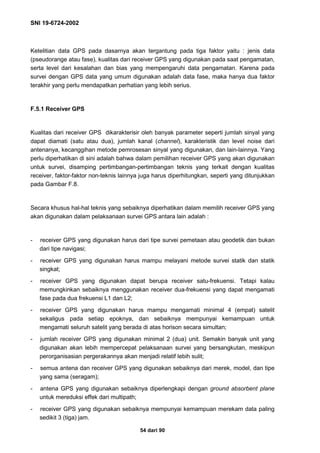SNI 19-6724-2002
54 dari 90
Ketelitian data GPS pada dasarnya akan tergantung pada tiga faktor yaitu : jenis data
(pseudorange atau fase), kualitas dari receiver GPS yang digunakan pada saat pengamatan,
serta level dari kesalahan dan bias yang mempengaruhi data pengamatan. Karena pada
survei dengan GPS data yang umum digunakan adalah data fase, maka hanya dua faktor
terakhir yang perlu mendapatkan perhatian yang lebih serius.
F.5.1 Receiver GPS
Kualitas dari receiver GPS dikarakterisir oleh banyak parameter seperti jumlah sinyal yang
dapat diamati (satu atau dua), jumlah kanal (channel), karakteristik dan level noise dari
antenanya, kecanggihan metode pemrosesan sinyal yang digunakan, dan lain-lainnya. Yang
perlu diperhatikan di sini adalah bahwa dalam pemilihan receiver GPS yang akan digunakan
untuk survei, disamping pertimbangan-pertimbangan teknis yang terkait dengan kualitas
receiver, faktor-faktor non-teknis lainnya juga harus diperhitungkan, seperti yang ditunjukkan
pada Gambar F.8.
Secara khusus hal-hal teknis yang sebaiknya diperhatikan dalam memilih receiver GPS yang
akan digunakan dalam pelaksanaan survei GPS antara lain adalah :
- receiver GPS yang digunakan harus dari tipe survei pemetaan atau geodetik dan bukan
dari tipe navigasi;
- receiver GPS yang digunakan harus mampu melayani metode survei statik dan statik
singkat;
- receiver GPS yang digunakan dapat berupa receiver satu-frekuensi. Tetapi kalau
memungkinkan sebaiknya menggunakan receiver dua-frekuensi yang dapat mengamati
fase pada dua frekuensi L1 dan L2;
- receiver GPS yang digunakan harus mampu mengamati minimal 4 (empat) satelit
sekaligus pada setiap epoknya, dan sebaiknya mempunyai kemampuan untuk
mengamati seluruh satelit yang berada di atas horison secara simultan;
- jumlah receiver GPS yang digunakan minimal 2 (dua) unit. Semakin banyak unit yang
digunakan akan lebih mempercepat pelaksanaan survei yang bersangkutan, meskipun
perorganisasian pergerakannya akan menjadi relatif lebih sulit;
- semua antena dan receiver GPS yang digunakan sebaiknya dari merek, model, dan tipe
yang sama (seragam);
- antena GPS yang digunakan sebaiknya diperlengkapi dengan ground absorbent plane
untuk mereduksi effek dari multipath;
- receiver GPS yang digunakan sebaiknya mempunyai kemampuan merekam data paling
sedikit 3 (tiga) jam.
 