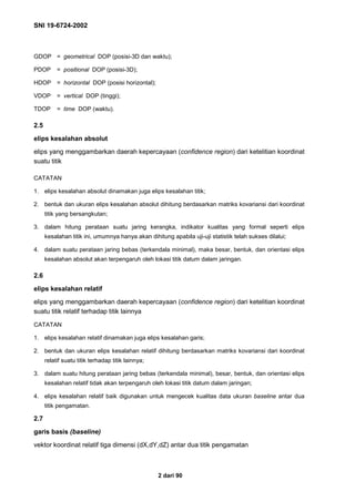 SNI 19-6724-2002
2 dari 90
GDOP = geometrical DOP (posisi-3D dan waktu);
PDOP = positional DOP (posisi-3D);
HDOP = horizontal DOP (posisi horizontal);
VDOP = vertical DOP (tinggi);
TDOP = time DOP (waktu).
2.5
elips kesalahan absolut
elips yang menggambarkan daerah kepercayaan (confidence region) dari ketelitian koordinat
suatu titik
CATATAN
1. elips kesalahan absolut dinamakan juga elips kesalahan titik;
2. bentuk dan ukuran elips kesalahan absolut dihitung berdasarkan matriks kovariansi dari koordinat
titik yang bersangkutan;
3. dalam hitung perataan suatu jaring kerangka, indikator kualitas yang formal seperti elips
kesalahan titik ini, umumnya hanya akan dihitung apabila uji-uji statistik telah sukses dilalui;
4. dalam suatu perataan jaring bebas (terkendala minimal), maka besar, bentuk, dan orientasi elips
kesalahan absolut akan terpengaruh oleh lokasi titik datum dalam jaringan.
2.6
elips kesalahan relatif
elips yang menggambarkan daerah kepercayaan (confidence region) dari ketelitian koordinat
suatu titik relatif terhadap titik lainnya
CATATAN
1. elips kesalahan relatif dinamakan juga elips kesalahan garis;
2. bentuk dan ukuran elips kesalahan relatif dihitung berdasarkan matriks kovariansi dari koordinat
relatif suatu titik terhadap titik lainnya;
3. dalam suatu hitung perataan jaring bebas (terkendala minimal), besar, bentuk, dan orientasi elips
kesalahan relatif tidak akan terpengaruh oleh lokasi titik datum dalam jaringan;
4. elips kesalahan relatif baik digunakan untuk mengecek kualitas data ukuran baseline antar dua
titik pengamatan.
2.7
garis basis (baseline)
vektor koordinat relatif tiga dimensi (dX,dY,dZ) antar dua titik pengamatan
 