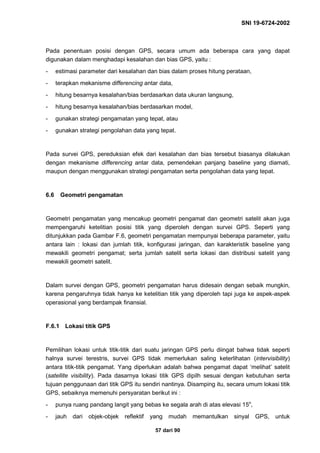 SNI 19-6724-2002
57 dari 90
Pada penentuan posisi dengan GPS, secara umum ada beberapa cara yang dapat
digunakan dalam menghadapi kesalahan dan bias GPS, yaitu :
- estimasi parameter dari kesalahan dan bias dalam proses hitung perataan,
- terapkan mekanisme differencing antar data,
- hitung besarnya kesalahan/bias berdasarkan data ukuran langsung,
- hitung besarnya kesalahan/bias berdasarkan model,
- gunakan strategi pengamatan yang tepat, atau
- gunakan strategi pengolahan data yang tepat.
Pada survei GPS, pereduksian efek dari kesalahan dan bias tersebut biasanya dilakukan
dengan mekanisme differencing antar data, pemendekan panjang baseline yang diamati,
maupun dengan menggunakan strategi pengamatan serta pengolahan data yang tepat.
6.6 Geometri pengamatan
Geometri pengamatan yang mencakup geometri pengamat dan geometri satelit akan juga
mempengaruhi ketelitian posisi titik yang diperoleh dengan survei GPS. Seperti yang
ditunjukkan pada Gambar F.6, geometri pengamatan mempunyai beberapa parameter, yaitu
antara lain : lokasi dan jumlah titik, konfigurasi jaringan, dan karakteristik baseline yang
mewakili geometri pengamat; serta jumlah satelit serta lokasi dan distribusi satelit yang
mewakili geometri satelit.
Dalam survei dengan GPS, geometri pengamatan harus didesain dengan sebaik mungkin,
karena pengaruhnya tidak hanya ke ketelitian titik yang diperoleh tapi juga ke aspek-aspek
operasional yang berdampak finansial.
F.6.1 Lokasi titik GPS
Pemilihan lokasi untuk titik-titik dari suatu jaringan GPS perlu diingat bahwa tidak seperti
halnya survei terestris, survei GPS tidak memerlukan saling keterlihatan (intervisibility)
antara titik-titik pengamat. Yang diperlukan adalah bahwa pengamat dapat ‘melihat’ satelit
(satellite visibility). Pada dasarnya lokasi titik GPS dipilh sesuai dengan kebutuhan serta
tujuan penggunaan dari titik GPS itu sendiri nantinya. Disamping itu, secara umum lokasi titik
GPS, sebaiknya memenuhi persyaratan berikut ini :
- punya ruang pandang langit yang bebas ke segala arah di atas elevasi 15o
,
- jauh dari objek-objek reflektif yang mudah memantulkan sinyal GPS, untuk
 