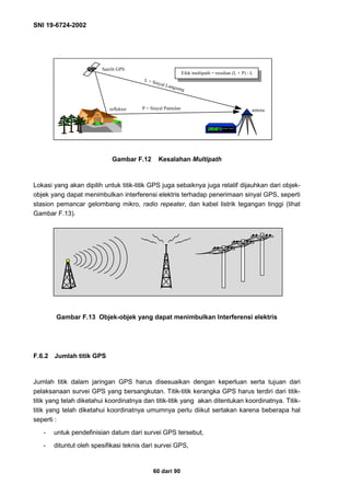 SNI 19-6724-2002
60 dari 90
Gambar F.12 Kesalahan Multipath
Lokasi yang akan dipilih untuk titik-titik GPS juga sebaiknya juga relatif dijauhkan dari objek-
objek yang dapat menimbulkan interferensi elektris terhadap penerimaan sinyal GPS, seperti
stasion pemancar gelombang mikro, radio repeater, dan kabel listrik tegangan tinggi (lihat
Gambar F.13).
Gambar F.13 Objek-objek yang dapat menimbulkan Interferensi elektris
F.6.2 Jumlah titik GPS
Jumlah titik dalam jaringan GPS harus disesuaikan dengan keperluan serta tujuan dari
pelaksanaan survei GPS yang bersangkutan. Titik-titik kerangka GPS harus terdiri dari titik-
titik yang telah diketahui koordinatnya dan titik-titik yang akan ditentukan koordinatnya. Titik-
titik yang telah diketahui koordinatnya umumnya perlu diikut sertakan karena beberapa hal
seperti :
- untuk pendefinisian datum dari survei GPS tersebut,
- dituntut oleh spesifikasi teknis dari survei GPS,
Satelit GPS
4
reflektor antena
L = Sinyal Langsung
P = Sinyal Pantulan
Efek multipath = resultan (L + P) - L
 