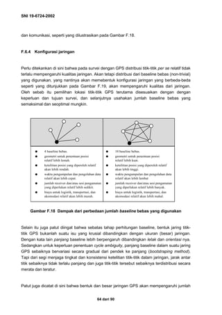 SNI 19-6724-2002
64 dari 90
dan komunikasi, seperti yang dilustrasikan pada Gambar F.18.
F.6.4 Konfigurasi jaringan
Perlu ditekankan di sini bahwa pada survei dengan GPS distribusi titik-titik per se relatif tidak
terlalu mempengaruhi kualitas jaringan. Akan tetapi distribusi dari baseline bebas (non-trivial)
yang digunakan, yang nantinya akan memebentuk konfigurasi jaringan yang berbeda-beda
seperti yang ditunjukkan pada Gambar F.19, akan mempengaruhi kualitas dari jaringan.
Oleh sebab itu pemilihan lokasi titik-titik GPS terutama disesuaikan dengan dengan
keperluan dan tujuan survei, dan selanjutnya usahakan jumlah baseline bebas yang
semaksimal dan seoptimal mungkin.
Gambar F.18 Dampak dari perbedaan jumlah baseline bebas yang digunakan
Selain itu juga patut diingat bahwa sebatas tahap perhitungan baseline, bentuk jaring titik-
titik GPS bukanlah suatu isu yang krusial dibandingkan dengan ukuran (besar) jaringan.
Dengan kata lain panjang baseline lebih berpengaruh dibandingkan letak dan orientasi nya.
Sedangkan untuk keperluan penentuan cycle ambiguity, panjang baseline dalam suatu jaring
GPS sebaiknya bervariasi secara gradual dari pendek ke panjang (bootstraping method).
Tapi dari segi menjaga tingkat dan konsistensi ketelitian titik-titik dalam jaringan, jarak antar
titik sebaiknya tidak terlalu panjang dan juga titik-titik tersebut sebaiknya terdistribusi secara
merata dan teratur.
Patut juga dicatat di sini bahwa bentuk dan besar jaringan GPS akan mempengaruhi jumlah
q 4 baseline bebas.
q geometri untuk penentuan posisi
relatif lebih lemah.
q ketelitian posisi yang diperoleh relatif
akan lebih rendah.
q waktu pengumpulan dan pengolahan data
relatif akan lebih cepat.
q jumlah receiver dan/atau sesi pengamatan
yang diperlukan relatif lebih sedikit.
q biaya untuk logistik, transportasi, dan
akomodasi relatif akan lebih murah.
q 10 baseline bebas.
q geometri untuk penentuan posisi
relatif lebih kuat.
q ketelitian posisi yang diperoleh relatif
akan lebih tinggi.
q waktu pengumpulan dan pengolahan data
relatif akan lebih lambat
q jumlah receiver dan/atau sesi pengamatan
yang diperlukan relatif lebih banyak.
q biaya untuk logistik, transportasi, dan
akomodasi relatif akan lebih mahal.
 