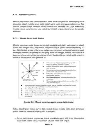 SNI 19-6724-2002
69 dari 90
6.7.1 Metode Pengamatan
Metode pengamatan yang umum digunakan dalam survei dengan GPS, metode yang umum
digunakan adalah metode survei statik, seperti yang sudah disinggung sebelumnya. Tapi
saat ini dengan adanya kemajuan dalam keilmuan dan teknologi GPS, juga berkembang
metode-metode survei lainnya, yaitu metode survei statik singkat, stop-and-go, dan pseudo-
kinematik.
6.7.1.1 Metode Survei Statik Singkat
Metode penentuan posisi dengan survei statik singkat (rapid static) pada dasarnya adalah
survei statik dengan waktu pengamatan yang lebih singkat, yaitu 5-20 menit ketimbang 1-2
jam. Metode statik singkat ini bertumpu pada proses penentuan ambiguitas fase yang cepat.
Disamping memerlukan perangkat lunak yang andal dan canggih, metode statik singkat ini
juga memerlukan geometri pengamatan yang baik. Karakteristik dari metode statik singkat ini
diberikan secara umum pada gambar 6.24.
Gambar 6.24 Metode penentuan posisi secara statik singkat
Kalau dibandingkan metode survei statik singkat dengan metode statik dalam penentuan
posisi, maka ada beberapa hal yang patut dicatat yaitu :
• Survei statik singkat mempunyai tingkat produktivitas yang lebih tinggi dibandingkan
survei statik, karena waktu pengamatan satu sesi relatif lebih singkat.
q Static surveying dengan sesi pengamatan yang lebih
singkat (5-20 menit ketimbang 1-2 jam).
q Prosedur pengumpulan data di lapangan seperti pada
static surveying.
q Lama pengamatan tergantung pada panjang baseline,
jumlah satelit, serta geometri satelit.
q Berbasiskan differential positioning dengan
menggunakan data fase.
q Persyaratan mendasar : penentuan ambiguitas fase
secara cepat.
q Menuntut penggunaan piranti lunak pemroses data GPS
yang andal dan canggih.
q Memerlukan satelit geometri yang baik, tingkat bias dan kesalahan data yang relatif rendah,
serta lingkungan yang relatif tidak menimbulkan multipath.
q Data dua-frekuensi lebih diharapkan.
q Untuk meningkatkan keandalan, satu baseline umumnya diamati dalam dua sesi pengamatan.
q Ketelitian (relatif) posisi titik yang diperoleh adalah dalam orde centimeter.
q Aplikasi utama : survai pemetaan (orde ketelitian tidak terlalu tinggi), densifikasi titik, survai
rekayasa, dll.
Monitor Station
baseline
titik yang akan
ditentukan posisinya
 