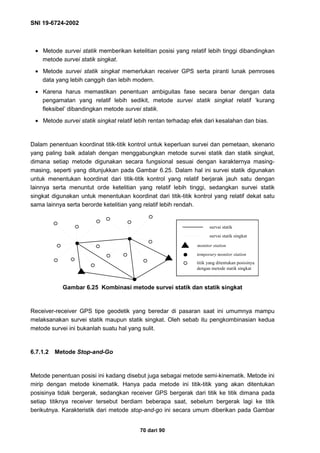 SNI 19-6724-2002
70 dari 90
• Metode survei statik memberikan ketelitian posisi yang relatif lebih tinggi dibandingkan
metode survei statik singkat.
• Metode survei statik singkat memerlukan receiver GPS serta piranti lunak pemroses
data yang lebih canggih dan lebih modern.
• Karena harus memastikan penentuan ambiguitas fase secara benar dengan data
pengamatan yang relatif lebih sedikit, metode survei statik singkat relatif ‘kurang
fleksibel’ dibandingkan metode survei statik.
• Metode survei statik singkat relatif lebih rentan terhadap efek dari kesalahan dan bias.
Dalam penentuan koordinat titik-titik kontrol untuk keperluan survei dan pemetaan, skenario
yang paling baik adalah dengan menggabungkan metode survei statik dan statik singkat,
dimana setiap metode digunakan secara fungsional sesuai dengan karakternya masing-
masing, seperti yang ditunjukkan pada Gambar 6.25. Dalam hal ini survei statik digunakan
untuk menentukan koordinat dari titik-titik kontrol yang relatif berjarak jauh satu dengan
lainnya serta menuntut orde ketelitian yang relatif lebih tinggi, sedangkan survei statik
singkat digunakan untuk menentukan koordinat dari titik-titik kontrol yang relatif dekat satu
sama lainnya serta berorde ketelitian yang relatif lebih rendah.
Gambar 6.25 Kombinasi metode survei statik dan statik singkat
Receiver-receiver GPS tipe geodetik yang beredar di pasaran saat ini umumnya mampu
melaksanakan survei statik maupun statik singkat. Oleh sebab itu pengkombinasian kedua
metode survei ini bukanlah suatu hal yang sulit.
6.7.1.2 Metode Stop-and-Go
Metode penentuan posisi ini kadang disebut juga sebagai metode semi-kinematik. Metode ini
mirip dengan metode kinematik. Hanya pada metode ini titik-titik yang akan ditentukan
posisinya tidak bergerak, sedangkan receiver GPS bergerak dari titik ke titik dimana pada
setiap titiknya receiver tersebut berdiam beberapa saat, sebelum bergerak lagi ke titik
berikutnya. Karakteristik dari metode stop-and-go ini secara umum diberikan pada Gambar
survai statik
survai statik singkat
monitor station
temporary monitor station
titik yang ditentukan posisinya
dengan metode statik singkat
 