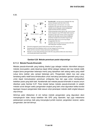 SNI 19-6724-2002
71 dari 90
6.26.
Gambar 6.26 Metode penentuan posisi stop-and-go
6.7.1.3 Metode Pseudo-Kinematik
Metode pseudo-kinematik yang kadang disebut juga sebagai metode intermittent ataupun
metode reoccupation, pada dasarnya dapat dilihat sebagai realisasi dari dua metode statik
singkat (lama pengamatan beberapa menit) yang dipisahkan oleh selang waktu yang relatif
cukup lama (sekitar satu sampai beberapa jam). Pengamatan dalam dua sesi yang
berselang waktu relatif lama dimaksudkan untuk mencakup perubahan geometri yang cukup,
untuk dapat mensukseskan penentuan ambiguitas fase dan juga untuk mendapatkan
ketelitian posisi yang lebih baik. Karakteristik dari metode pseudo-kinematik ini secara umum
diberikan pada Gambar 6.27. Patut dicatat bahwa metode pseudo-kinematik ini adalah
metode survei dengan waktu pengamatan singkat yang baik untuk digunakan ketika kondisi
lapangan maupun pengamatan tidak sesuai untuk penerapan metode statik singkat ataupun
stop-and-go.
Akhirnya patut ditekankan di sini bahwa metode pengamatan yang digunakan akan
mempengaruhi tidak hanya ketelitian titik GPS yang diperoleh, tapi juga mekanisme
pelaksanaan surveinya, baik yang menyangkut jumlah receiver, pergerakan receiver, waktu
pengamatan, dan lain-lainnya.
q Karakteristik : moving receiver bergerak dan stop
(selama beberapa menit) dari titik ke titik.
q Dinamakan juga semi-kinematic surveying.
q Ambiguitas fase pada titik awal harus ditentukan
sebelum receiver bergerak, untuk mendapatkan
tingkat ketelitian berorde centimeter.
q Selama pergerakan antara titik ke titik, receiver harus
selalu mengamati sinyal GPS (tidak boleh terputus).
q Seandainya pada epok tertentu selama pergerakan
terjadi cycle slip maka receiver harus melakukan
inisialisasi kembali dan kemudian bergerak lagi.
q Berbasiskan differential positioning dengan
menggunakan data fase.
q Trayektori dari moving receiver di antara titik-titik
tidak diperlukan meskipun teramati.
q Menuntut penggunaan piranti lunak pemroses data GPS yang khusus.
q Penentuan posisi bisa dilakukan secara real-time ataupun post-processing.
Moda real-time menuntut strategi operasional yang lebih ketat.
q Metode ini cocok untuk penentuan posisi titik-titik yang jaraknya dekat satu sama lainnya
serta berada pada daerah yang terbuka.
Monitor Station
stop
stop
stop
stop
stop
stop
stop
stop
go
go
go
go
go
go
go
go
 