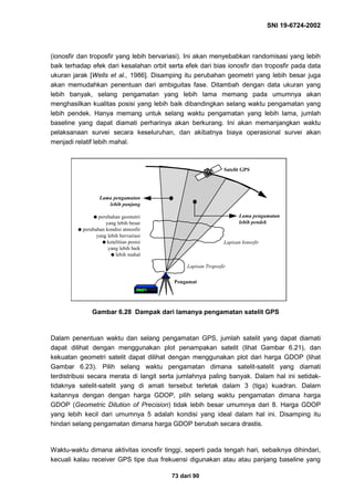 SNI 19-6724-2002
73 dari 90
(ionosfir dan troposfir yang lebih bervariasi). Ini akan menyebabkan randomisasi yang lebih
baik terhadap efek dari kesalahan orbit serta efek dari bias ionosfir dan troposfir pada data
ukuran jarak [Wells et al., 1986]. Disamping itu perubahan geometri yang lebih besar juga
akan memudahkan penentuan dari ambiguitas fase. Ditambah dengan data ukuran yang
lebih banyak, selang pengamatan yang lebih lama memang pada umumnya akan
menghasilkan kualitas posisi yang lebih baik dibandingkan selang waktu pengamatan yang
lebih pendek. Hanya memang untuk selang waktu pengamatan yang lebih lama, jumlah
baseline yang dapat diamati perharinya akan berkurang. Ini akan memanjangkan waktu
pelaksanaan survei secara keseluruhan, dan akibatnya biaya operasional survei akan
menjadi relatif lebih mahal.
Gambar 6.28 Dampak dari lamanya pengamatan satelit GPS
Dalam penentuan waktu dan selang pengamatan GPS, jumlah satelit yang dapat diamati
dapat dilihat dengan menggunakan plot penampakan satelit (lihat Gambar 6.21), dan
kekuatan geometri satelit dapat dilihat dengan menggunakan plot dari harga GDOP (lihat
Gambar 6.23). Pilih selang waktu pengamatan dimana satelit-satelit yang diamati
terdistribusi secara merata di langit serta jumlahnya paling banyak. Dalam hal ini setidak-
tidaknya satelit-satelit yang di amati tersebut terletak dalam 3 (tiga) kuadran. Dalam
kaitannya dengan dengan harga GDOP, pilih selang waktu pengamatan dimana harga
GDOP (Geometric Dilution of Precision) tidak lebih besar umumnya dari 8. Harga GDOP
yang lebih kecil dari umumnya 5 adalah kondisi yang ideal dalam hal ini. Disamping itu
hindari selang pengamatan dimana harga GDOP berubah secara drastis.
Waktu-waktu dimana aktivitas ionosfir tinggi, seperti pada tengah hari, sebaiknya dihindari,
kecuali kalau receiver GPS tipe dua frekuensi digunakan atau atau panjang baseline yang
4
Pengamat
Lama pengamatan
lebih pendek
Lama pengamatan
lebih panjang
q perubahan geometri
yang lebih besar
q perubahan kondisi atmosfir
yang lebih bervariasi
q ketelitian posisi
yang lebih baik
q lebih mahal
Satelit GPS
Lapisan Ionosfir
Lapisan Troposfir
 