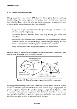 SNI 19-6724-2002
76 dari 90
6.7.4 Kontrol Kualitas Pengamatan
Strategi pengamatan suatu jaringan GPS, disamping harus optimal dipandang dari segi
ketelitian, biaya, dan waktu, juga harus mengandung secara implisit suatu mekanisme
kontrol kualitas. Dalam hal ini, ada beberapa strategi pengamatan yang dapat digunakan
untuk mengontrol kualitas data pengamatan yaitu antara lain :
• Penggunaan hanya baseline-baseline bebas (non-trivial) yang membentuk suatu
jaringan (kerangka) yang tertutup;
• Pengamatan beberapa baseline dalam suatu loop tertutup yang relatif tidak
terlalu besar;
• Pengamatan suatu baseline dua kali pada beberapa sesi pengamatan yang berbeda
(common baseline). Ini dilakukan biasanya pada baseline yang panjang dan pada
baseline-baseline yang konektivitasnya pada suatu titik kurang kuat; dan
• Penggunaan beberapa titik ikat yang tersebar secara baik dalam jaringan.
Keempat strategi di atas umumnya diterapkan secara simultan dalam pengamatan suatu
jaringan GPS, seperti yang ditunjukkan pada Gambar 6.31.
Gambar 6.31 Strategi-strategi pengontrolan kualitas pengamatan
Disamping keempat strategi di atas, harga dari besaran-besaran statistik dari vektor baseline
maupun koordinat titik (seperti standard deviasi, faktor variansi, dll.nya) yang diperoleh dari
proses pengolahan baseline dan perataan jaringan , juga dapat digunakan untuk
mempelajari kualitas dari data pengamatan. Perlu ditekankan di sini bahwa konsekuensi
yang paling berat dari hasil pengontrolan kualitas terhadap kualitas suatu baseline adalah
pengukuran ulang dari baseline yang bersangkutan di lapangan.
pengamatan dua kali
(common baseline)
loop
baseline bebas
yang membentuk jaringan
titik ikat
lebih dari satu
 