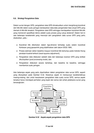 SNI 19-6724-2002
77 dari 90
6.8. Strategi Pengolahan Data
Dalam survei dengan GPS, pengolahan data GPS dimaksudkan untuk menghitung koordinat
dari titik-titik dalam suatu jaringan berdasarkan data-data pengamatan fase sinyal GPS yang
diamati di titik-titik tersebut. Pengolahan data GPS sehingga mendapatkan koordinat titik-titik
yang memenuhi spesifikasi teknis adalah suatu proses yang cukup ekstensif. Dalam hal ini
ada beberapa karakteristik yang menonjol dari pengolahan data survei GPS yang perlu
disebutkan, yaitu :
♦ Koordinat titik ditentukan dalam tiga-dimensi terhadap suatu sistem koordinat
Kartesian yang geosentrik yang didefinisikan oleh datum WGS 1984,
♦ Proses estimasi vektor baseline maupun koordinat titik bertumpu pada metode hitung
perataan kuadrat terkecil (least-squares adjustment),
♦ Pengolahan data dilakukan setelah data dari beberapa receiver GPS yang terlibat
dikumpulkan (post processing mode), dan
♦ Pengolahan dilakukan secara bertahap, dari baseline ke baseline, sehingga
membentuk suatu jaringan.
Ada beberapa aspek yang perlu diperhatikan dalam pengolahan data survei GPS, seperti
yang ditunjukkan pada Gambar 6.32. Kesemua aspek ini mempunyai karakteristiknya
masing-masing, dan untuk kesuksesan pengolahan data suatu survei GPS, semua aspek
tersebut harus mendapat perhatian yang layak dan serius dari pihak pelaksana survei yang
bersangkutan.
Gambar 6.32 Aspek-aspek pengolahan data GPS
Pengolahan
Baseline
Perataan
Jaringan
Kontrol
Kualitas
Perangkat
Lunak
Komputer
Sumber
Daya
Manusia
Transformasi
Datum dan
Koordinat
Pengolahan
Data GPS
 